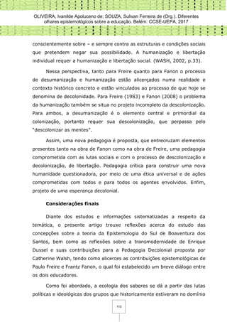OLIVEIRA, Ivanilde Apoluceno de; SOUZA, Sulivan Ferreira de (Org.). Diferentes
olhares epistemológicos sobre a educação. Belém: CCSE-UEPA, 2017
110
conscientemente sobre – e sempre contra as estruturas e condições sociais
que pretendem negar sua possibilidade. A humanização e libertação
individual requer a humanização e libertação social. (WASH, 2002, p.33).
Nessa perspectiva, tanto para Freire quanto para Fanon o processo
de desumanização e humanização estão alicerçados numa realidade e
contexto histórico concreto e estão vinculados ao processo de que hoje se
denomina de decolonidade. Para Freire (1983) e Fanon (2008) o problema
da humanização também se situa no projeto incompleto da descolonização.
Para ambos, a desumanização é o elemento central e primordial da
colonização, portanto requer sua descolonização, que perpassa pelo
“descolonizar as mentes”.
Assim, uma nova pedagogia é proposta, que entrecruzam elementos
presentes tanto na obra de Fanon como na obra de Freire, uma pedagogia
comprometida com as lutas sociais e com o processo de descolonização e
decolonização, de libertação. Pedagogia crítica para construir uma nova
humanidade questionadora, por meio de uma ética universal e de ações
comprometidas com todos e para todos os agentes envolvidos. Enfim,
projeto de uma esperança decolonial.
Considerações finais
Diante dos estudos e informações sistematizadas a respeito da
temática, o presente artigo trouxe reflexões acerca do estudo das
concepções sobre a teoria da Epistemologia do Sul de Boaventura dos
Santos, bem como as reflexões sobre a transmodernidade de Enrique
Dussel e suas contribuições para a Pedagogia Decolonial proposta por
Catherine Walsh, tendo como alicerces as contribuições epistemológicas de
Paulo Freire e Frantz Fanon, o qual foi estabelecido um breve diálogo entre
os dois educadores.
Como foi abordado, a ecologia dos saberes se dá a partir das lutas
políticas e ideológicas dos grupos que historicamente estiveram no domínio
 