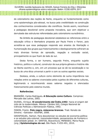 OLIVEIRA, Ivanilde Apoluceno de; SOUZA, Sulivan Ferreira de (Org.). Diferentes
olhares epistemológicos sobre a educação. Belém: CCSE-UEPA, 2017
111
do colonialismo das nações do Norte, enquanto se fundamentando como
uma epistemologia pós-abissal, na busca pela credibilidade na construção
dos conhecimentos considerados não científicos. Sendo assim, reconhecer
a pedagogia decolonial como proposta inovadora, que vem objetivar a
derrubada das estruturas referendadas pelo colonialismo eurocêntrico.
No âmbito da pedagogia decolonial estabelece-se referencias entre a
educação crítica e libertadora proposta por Paulo Freire e Fanon, pois
acredita-se que essa pedagogia responde aos anseios da libertação e
humanização dos grupos que historicamente e ideologicamente sofreram as
mais diversas formas de opressão, negação e exclusão social,
principalmente os que ficam do lado do sul.
Desta forma, o ser humano, segundo Freire, enquanto sujeito
histórico, político e cultural, construtor de sua própria gênesis e história não
se liberta sozinho e, sim, em um processo que se dá na socialização e na
busca de uma ética universal a partir e com os outros agentes sociais.
Destaca, ainda, a cultura como elemento de suma importância nas
relações entre os saberes vivenciados pelos sujeitos de diferentes culturas,
legitimando e reconhecendo esses saberes negados e silenciados
historicamente pelo sistema-mundo.
Referências:
BRANDÃO. Carlos Rodrigues. A Educação como Cultura. Campinas:
Mercado das Letras, 2002.
DUSSEL. Enrique. El encobrimento del Índio.1492: hacia el origem del
mito de la modernidade. México- Câmbio XXI; Colegio Nacional de
Ciências Políticas y Admistración Pública, 1992.
FANON, Frantz. Pele negra, máscaras brancas. Trad. Renato da
Silveira. –Salvador: EDUFBA, 2008.
GROSFOGUEL. Ramon. Para descolonizar os estudos de economia política
e os estudos pós-colonial: transmodernidade, pensamentos de fronteira e
colonialidade global. In: SANTOS, Boaventura; MENESES; Maria Paula
(org.) Epistemologias do sul. São Paulo. P.455-491, 2010.
 