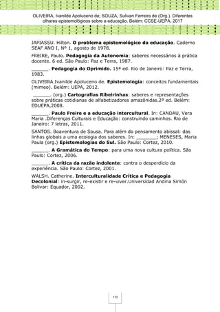 OLIVEIRA, Ivanilde Apoluceno de; SOUZA, Sulivan Ferreira de (Org.). Diferentes
olhares epistemológicos sobre a educação. Belém: CCSE-UEPA, 2017
112
JAPIASSU. Hilton. O problema epistemológico da educação. Caderno
SEAF ANO I, Nº 1, agosto de 1978.
FREIRE, Paulo. Pedagogia da Autonomia: saberes necessários à prática
docente. 6 ed. São Paulo: Paz e Terra, 1987.
______. Pedagogia do Oprimido. 15ª ed. Rio de Janeiro: Paz e Terra,
1983.
OLIVEIRA.Ivanilde Apoluceno de. Epistemologia: conceitos fundamentais
(mimeo). Belém: UEPA, 2012.
______. (org.) Cartografias Ribeirinhas: saberes e representações
sobre práticas cotidianas de alfabetizadores amazônidas.2ª ed. Belém:
EDUEPA,2008.
______. Paulo Freire e a educação intercultural. In: CANDAU, Vera
Maria .Diferenças Culturais e Educação: construindo caminhos. Rio de
Janeiro: 7 letras, 2011.
SANTOS. Boaventura de Sousa. Para além do pensamento abissal: das
linhas globais a uma ecologia dos saberes. In: _______; MENESES, Maria
Paula (org.) Epistemologias do Sul. São Paulo: Cortez, 2010.
______. A Gramática do Tempo: para uma nova cultura política. São
Paulo: Cortez, 2006.
______. A crítica da razão indolente: contra o desperdício da
experiência. São Paulo: Cortez, 2001.
WALSH. Catherine. Interculturalidade Crítica e Pedagogia
Decolonial: in-surgir, re-existir e re-viver.Universidad Andina Simón
Bolivar: Equador, 2002.
 