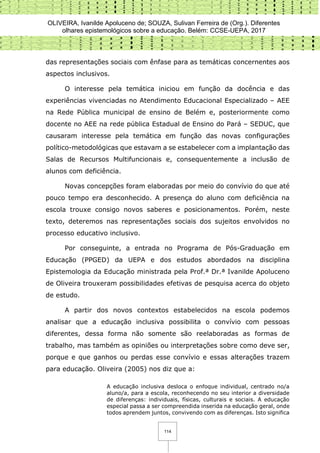 OLIVEIRA, Ivanilde Apoluceno de; SOUZA, Sulivan Ferreira de (Org.). Diferentes
olhares epistemológicos sobre a educação. Belém: CCSE-UEPA, 2017
114
das representações sociais com ênfase para as temáticas concernentes aos
aspectos inclusivos.
O interesse pela temática iniciou em função da docência e das
experiências vivenciadas no Atendimento Educacional Especializado – AEE
na Rede Pública municipal de ensino de Belém e, posteriormente como
docente no AEE na rede pública Estadual de Ensino do Pará – SEDUC, que
causaram interesse pela temática em função das novas configurações
político-metodológicas que estavam a se estabelecer com a implantação das
Salas de Recursos Multifuncionais e, consequentemente a inclusão de
alunos com deficiência.
Novas concepções foram elaboradas por meio do convívio do que até
pouco tempo era desconhecido. A presença do aluno com deficiência na
escola trouxe consigo novos saberes e posicionamentos. Porém, neste
texto, deteremos nas representações sociais dos sujeitos envolvidos no
processo educativo inclusivo.
Por conseguinte, a entrada no Programa de Pós-Graduação em
Educação (PPGED) da UEPA e dos estudos abordados na disciplina
Epistemologia da Educação ministrada pela Prof.ª Dr.ª Ivanilde Apoluceno
de Oliveira trouxeram possibilidades efetivas de pesquisa acerca do objeto
de estudo.
A partir dos novos contextos estabelecidos na escola podemos
analisar que a educação inclusiva possibilita o convívio com pessoas
diferentes, dessa forma não somente são reelaboradas as formas de
trabalho, mas também as opiniões ou interpretações sobre como deve ser,
porque e que ganhos ou perdas esse convívio e essas alterações trazem
para educação. Oliveira (2005) nos diz que a:
A educação inclusiva desloca o enfoque individual, centrado no/a
aluno/a, para a escola, reconhecendo no seu interior a diversidade
de diferenças: individuais, físicas, culturais e sociais. A educação
especial passa a ser compreendida inserida na educação geral, onde
todos aprendem juntos, convivendo com as diferenças. Isto significa
 
