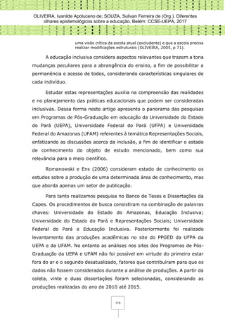 OLIVEIRA, Ivanilde Apoluceno de; SOUZA, Sulivan Ferreira de (Org.). Diferentes
olhares epistemológicos sobre a educação. Belém: CCSE-UEPA, 2017
115
uma visão crítica da escola atual (excludente) e que a escola precisa
realizar modificações estruturais (OLIVEIRA, 2005, p 71).
A educação inclusiva considera aspectos relevantes que trazem a tona
mudanças peculiares para a abrangência do ensino, a fim de possibilitar a
permanência e acesso de todos, considerando características singulares de
cada indivíduo.
Estudar estas representações auxilia na compreensão das realidades
e no planejamento das práticas educacionais que podem ser consideradas
inclusivas. Dessa forma neste artigo apresento o panorama das pesquisas
em Programas de Pós-Graduação em educação da Universidade do Estado
do Pará (UEPA), Universidade Federal do Pará (UFPA) e Universidade
Federal do Amazonas (UFAM) referentes à temática Representações Sociais,
enfatizando as discussões acerca da inclusão, a fim de identificar o estado
de conhecimento do objeto de estudo mencionado, bem como sua
relevância para o meio científico.
Romanowski e Ens (2006) consideram estado de conhecimento os
estudos sobre a produção de uma determinada área de conhecimento, mas
que aborda apenas um setor de publicação.
Para tanto realizamos pesquisa no Banco de Teses e Dissertações da
Capes. Os procedimentos de busca consistiram na combinação de palavras
chaves: Universidade do Estado do Amazonas, Educação Inclusiva;
Universidade do Estado do Pará e Representações Sociais; Universidade
Federal do Pará e Educação Inclusiva. Posteriormente foi realizado
levantamento das produções acadêmicas no site do PPGED da UFPA da
UEPA e da UFAM. No entanto as análises nos sites dos Programas de Pós-
Graduação da UEPA e UFAM não foi possível em virtude do primeiro estar
fora do ar e o segundo desatualizado, fatores que contribuíram para que os
dados não fossem considerados durante a análise de produções. A partir da
coleta, vinte e duas dissertações foram selecionadas, considerando as
produções realizadas do ano de 2010 até 2015.
 