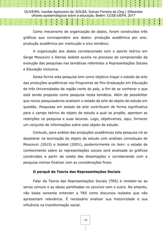 OLIVEIRA, Ivanilde Apoluceno de; SOUZA, Sulivan Ferreira de (Org.). Diferentes
olhares epistemológicos sobre a educação. Belém: CCSE-UEPA, 2017
116
Como mecanismo de organização de dados, foram construídos três
gráficos que correspondem aos dados: produção acadêmica por ano:
produção acadêmica por instituição e eixo temático.
A organização dos dados correlacionado com o aporte teórico em
Serge Moscovici e Denise Jodelet auxilia no processo de compreensão da
evolução das pesquisas nas temáticas referentes a Representações Sociais
e Educação Inclusiva.
Desta forma esta pesquisa tem como objetivo traçar o estado da arte
das produções acadêmicas nos Programas de Pós-Graduação em Educação
de três Universidades da região norte do país, a fim de se conhecer o que
está sendo proposto como pesquisa nesta temática. Além de possibilitar
que novos pesquisadores analisem o estado da arte do objeto de estudo em
questão. Pesquisas em estado da arte contribuem de forma significativa
para o campo teórico do objeto de estudo a qual se propõe, apontam as
restrições na pesquisa e suas lacunas. Logo, objetivamos, aqui, fornecer
um conjunto de informações sobre este objeto de estudo.
Contudo, para análise das produções acadêmicas esta pesquisa irá se
desdobrar na teorização do objeto de estudo com análises conceituais de
Moscovici (2015) e Jodelet (2001), posteriormente no item: o estado de
conhecimento sobre as representações sociais será analisado os gráficos
construídos a partir da coleta das dissertações e corroborando com a
pesquisa iremos finalizar com as considerações finais.
O porquê da Teoria das Representações Sociais
Falar da Teoria das Representações Sociais (TRS) é remeter-se ao
senso comum e as ideias partilhadas no convívio com o outro. No entanto,
não basta somente entender a TRS como discursos isolados que não
apresentam relevância. É necessário analisar sua historicidade e sua
influência na transformação social.
 