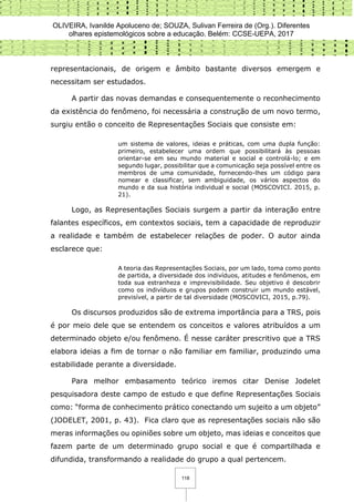 OLIVEIRA, Ivanilde Apoluceno de; SOUZA, Sulivan Ferreira de (Org.). Diferentes
olhares epistemológicos sobre a educação. Belém: CCSE-UEPA, 2017
118
representacionais, de origem e âmbito bastante diversos emergem e
necessitam ser estudados.
A partir das novas demandas e consequentemente o reconhecimento
da existência do fenômeno, foi necessária a construção de um novo termo,
surgiu então o conceito de Representações Sociais que consiste em:
um sistema de valores, ideias e práticas, com uma dupla função:
primeiro, estabelecer uma ordem que possibilitará às pessoas
orientar-se em seu mundo material e social e controlá-lo; e em
segundo lugar, possibilitar que a comunicação seja possível entre os
membros de uma comunidade, fornecendo-lhes um código para
nomear e classificar, sem ambiguidade, os vários aspectos do
mundo e da sua história individual e social (MOSCOVICI. 2015, p.
21).
Logo, as Representações Sociais surgem a partir da interação entre
falantes específicos, em contextos sociais, tem a capacidade de reproduzir
a realidade e também de estabelecer relações de poder. O autor ainda
esclarece que:
A teoria das Representações Sociais, por um lado, toma como ponto
de partida, a diversidade dos indivíduos, atitudes e fenômenos, em
toda sua estranheza e imprevisibilidade. Seu objetivo é descobrir
como os indivíduos e grupos podem construir um mundo estável,
previsível, a partir de tal diversidade (MOSCOVICI, 2015, p.79).
Os discursos produzidos são de extrema importância para a TRS, pois
é por meio dele que se entendem os conceitos e valores atribuídos a um
determinado objeto e/ou fenômeno. É nesse caráter prescritivo que a TRS
elabora ideias a fim de tornar o não familiar em familiar, produzindo uma
estabilidade perante a diversidade.
Para melhor embasamento teórico iremos citar Denise Jodelet
pesquisadora deste campo de estudo e que define Representações Sociais
como: “forma de conhecimento prático conectando um sujeito a um objeto”
(JODELET, 2001, p. 43). Fica claro que as representações sociais não são
meras informações ou opiniões sobre um objeto, mas ideias e conceitos que
fazem parte de um determinado grupo social e que é compartilhada e
difundida, transformando a realidade do grupo a qual pertencem.
 