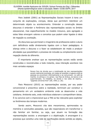 OLIVEIRA, Ivanilde Apoluceno de; SOUZA, Sulivan Ferreira de (Org.). Diferentes
olhares epistemológicos sobre a educação. Belém: CCSE-UEPA, 2017
119
Para Jodelet (2001) as Representações Sociais trazem à tona um
conjunto de explicações, crenças, ideias que permitem relembrar um
determinado objeto ou acontecimento. Entender a construção desses
discursos é entender o fenômeno das representações sociais no âmbito
educacional, mas especificamente no modelo inclusivo, pois agregado a
estas falas emergem valores e conceitos que podem estar ligados à ideia
de negação ou aceitação.
Os discursos que permeiam o imaginário de professores sobre o aluno
com deficiência estão diretamente ligados com o fazer pedagógico. A
aliança entre o discurso e o fazer se estabelecem de modo a produzir
atividades que possibilitam o processo de inclusão ou simplesmente ocorre
negação diante do diferente.
É importante analisar que as representações sociais estão sendo
construídas e reconstruídas a todo instante, essa interação acontece nos
mais variados espaços
Parece fora de dúvida que a mobilização de tais representações
sociais realmente aconteça, em todas as ocasiões e lugares onde as
pessoas se encontram informalmente e se comunicam: no café da
manhã, no almoço e no jantar; nas filas do ônibus, do banco e do
supermercado; no trabalho, na escola e nas salas de espera,..
“jogando conversa fora” (SÁ, 1993, p. 26).
Para Moscovici (2015) as representações sociais, por seu poder
convencional e prescritivo sobre a realidade, terminam por constituir o
pensamento em um verdadeiro ambiente onde se desenvolve a vida
cotidiana. Ambiente este, onde indivíduos elaboram e compartilham ideias.
É no convívio com o imprevisível que a TRS se faz relevante para explicitar
os fenômenos dos tempos modernos.
Sendo assim, Moscovici cita dois mecanismos, aprimorados na
memória e conclusões passadas, que são responsáveis em transformar o
não familiar em familiar, ou seja, que atuam na formação das
representações sociais: a ancoragem e a objetivação. A ancoragem é o
processo que constitui uma rede de significações dando sentido ao objeto,
 