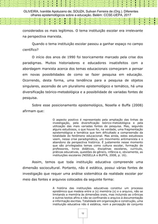 OLIVEIRA, Ivanilde Apoluceno de; SOUZA, Sulivan Ferreira de (Org.). Diferentes
olhares epistemológicos sobre a educação. Belém: CCSE-UEPA, 2017
12
considerados os mais legítimos. O tema instituição escolar era irrelevante
na perspectiva marxista.
Quando o tema instituição escolar passou a ganhar espaço no campo
científico?
O início dos anos de 1990 foi teoricamente marcado pela crise dos
paradigmas. Muitos historiadores e educadores insatisfeitos com a
abordagem marxista acerca dos temas educacionais começaram a pensar
em novas possibilidades de como se fazer pesquisa em educação.
Ocorrendo, desta forma, uma tendência para a pesquisa de objetos
singulares, ascensão de um pluralismo epistemológico e temático, há uma
diversificação teórico-metodológica e a possibilidade de variadas fontes de
pesquisa.
Sobre esse posicionamento epistemológico, Nosella e Buffa (2008)
afirmam que:
O aspecto positivo é representado pela ampliação das linhas de
investigação, pela diversificação teórico-metodológica e pela
utilização das mais variadas fontes de pesquisa. Mas, segundo
alguns estudiosos, o que houve foi, na verdade, uma fragmentação
epistemológica e temática que tem dificultado a compreensão da
totalidade do fenômeno educacional. Mas ainda, estes estudiosos
veem, nessa crise paradigmática, um movimento antimarxista e o
abandono da perspectiva histórica. É justamente nesse momento
que são privilegiados temas como cultura escolar, formação de
professores, livros didáticos, disciplinas escolares, currículo,
práticas educativas, questões de gênero, infância e, obviamente, as
instituições escolares (NOSELLA e BUFFA, 2008, p. 16).
Assim, temos que toda instituição educativa compreende uma
dimensão sociocultural. Portanto, não é estática, possui várias fontes de
investigação que requer uma análise sistemática da realidade escolar por
meio das fontes e arquivos colocados da seguinte forma:
A história das instituições educativas constitui um processo
epistêmico que medeia entre a (s) memória (s) e o arquivo, não se
limitando a memória às dimensões orais, mas incluindo as crônicas
e outros textos afins e não se confinando o arquivo à documentação
e informação escritas. Totalidade em organização e construção, uma
instituição educativa não é estática, nem a percepção de conjunto
 