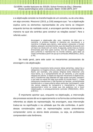 OLIVEIRA, Ivanilde Apoluceno de; SOUZA, Sulivan Ferreira de (Org.). Diferentes
olhares epistemológicos sobre a educação. Belém: CCSE-UEPA, 2017
120
e a objetivação consiste na transformação de um conceito, ou de uma ideia,
em algo concreto. Moscovici (2015, p.318) assegura que: “se a objetivação
explica como os elementos representados de uma teoria se integram
enquanto termos da realidade social, a ancoragem permite compreender a
maneira na qual ela contribui para construir as relações sociais”. Para o
referido autor:
Ancoragem e objetivação são, pois, maneiras de lidar com a
memória. A primeira mantém a memória em movimento e a
memória é dirigida para dentro, está sempre colocando e tirando
objetos, pessoas e acontecimentos, que ela classifica de acordo com
um tipo e os rotula com um nome. A segunda, sendo mais ou menos
direcionada para fora (para outros), tira daí conceitos e imagens
para juntá-los e reproduzi-los no mundo exterior, para fazer as
coisas conhecidas a partir do que já é conhecido (MOSCOVICI, 2015,
p.78).
De modo geral, para este autor os mecanismos psicossociais da
ancoragem e da objetivação:
O primeiro mecanismo tenta ancorar ideias estranhas, reduzi-las a
categorias e a imagens comuns, colocá-las em um contexto familiar.
Assim, por exemplo, uma pessoa religiosa tenta relacionar uma
nova teoria, ou o comportamento de um estranho, a uma escala
religiosa de valores. O objeto do segundo mecanismo é objetivá-los,
isto é, transformar algo abstrato em algo quase concreto, transferir
o que está na mente em algo que exista no mundo físico [...] Esse
mecanismo transformam o não familiar em familiar, primeiramente
transferindo-o a nossa própria esfera particular [ancoragem], onde
nós somos capazes de compará-lo e interpretá-lo; e depois,
reproduzindo-o entre as coisas que nós podemos ver e tocar
[objetivação], e consequentemente controlar (MOSCOVICI, 2015.
p.60-61).
É importante apontar que, enquanto na objetivação, a intervenção
dos processos sociais dá-se no agenciamento e na forma dos conhecimentos
referentes ao objeto da representação. Na ancoragem, essa intervenção
traduz-se na significação e na utilidade que lhe são conferidas. A partir
dessas considerações sobre as representações sociais pretendemos
compreender como os atores deste processo, ou seja, os professores
compreendem este fenômeno.
 