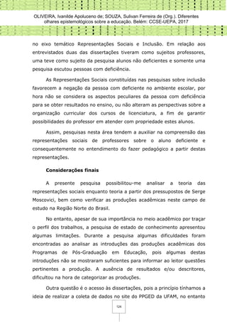 OLIVEIRA, Ivanilde Apoluceno de; SOUZA, Sulivan Ferreira de (Org.). Diferentes
olhares epistemológicos sobre a educação. Belém: CCSE-UEPA, 2017
124
no eixo temático Representações Sociais e Inclusão. Em relação aos
entrevistados duas das dissertações tiveram como sujeitos professores,
uma teve como sujeito da pesquisa alunos não deficientes e somente uma
pesquisa escutou pessoas com deficiência.
As Representações Sociais constituídas nas pesquisas sobre inclusão
favorecem a negação da pessoa com deficiente no ambiente escolar, por
hora não se considera os aspectos peculiares da pessoa com deficiência
para se obter resultados no ensino, ou não alteram as perspectivas sobre a
organização curricular dos cursos de licenciatura, a fim de garantir
possibilidades do professor em atender com propriedade estes alunos.
Assim, pesquisas nesta área tendem a auxiliar na compreensão das
representações sociais de professores sobre o aluno deficiente e
consequentemente no entendimento do fazer pedagógico a partir destas
representações.
Considerações finais
A presente pesquisa possibilitou-me analisar a teoria das
representações sociais enquanto teoria a partir dos pressupostos de Serge
Moscovici, bem como verificar as produções acadêmicas neste campo de
estudo na Região Norte do Brasil.
No entanto, apesar de sua importância no meio acadêmico por traçar
o perfil dos trabalhos, a pesquisa de estado de conhecimento apresentou
algumas limitações. Durante a pesquisa algumas dificuldades foram
encontradas ao analisar as introduções das produções acadêmicas dos
Programas de Pós-Graduação em Educação, pois algumas destas
introduções não se mostraram suficientes para informar ao leitor questões
pertinentes a produção. A ausência de resultados e/ou descritores,
dificultou na hora de categorizar as produções.
Outra questão é o acesso às dissertações, pois a princípio tínhamos a
ideia de realizar a coleta de dados no site do PPGED da UFAM, no entanto
 