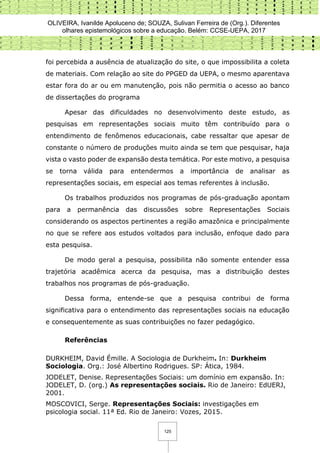 OLIVEIRA, Ivanilde Apoluceno de; SOUZA, Sulivan Ferreira de (Org.). Diferentes
olhares epistemológicos sobre a educação. Belém: CCSE-UEPA, 2017
125
foi percebida a ausência de atualização do site, o que impossibilita a coleta
de materiais. Com relação ao site do PPGED da UEPA, o mesmo aparentava
estar fora do ar ou em manutenção, pois não permitia o acesso ao banco
de dissertações do programa
Apesar das dificuldades no desenvolvimento deste estudo, as
pesquisas em representações sociais muito têm contribuído para o
entendimento de fenômenos educacionais, cabe ressaltar que apesar de
constante o número de produções muito ainda se tem que pesquisar, haja
vista o vasto poder de expansão desta temática. Por este motivo, a pesquisa
se torna válida para entendermos a importância de analisar as
representações sociais, em especial aos temas referentes à inclusão.
Os trabalhos produzidos nos programas de pós-graduação apontam
para a permanência das discussões sobre Representações Sociais
considerando os aspectos pertinentes a região amazônica e principalmente
no que se refere aos estudos voltados para inclusão, enfoque dado para
esta pesquisa.
De modo geral a pesquisa, possibilita não somente entender essa
trajetória acadêmica acerca da pesquisa, mas a distribuição destes
trabalhos nos programas de pós-graduação.
Dessa forma, entende-se que a pesquisa contribui de forma
significativa para o entendimento das representações sociais na educação
e consequentemente as suas contribuições no fazer pedagógico.
Referências
DURKHEIM, David Émille. A Sociologia de Durkheim. In: Durkheim
Sociologia. Org.: José Albertino Rodrigues. SP: Ática, 1984.
JODELET, Denise. Representações Sociais: um domínio em expansão. In:
JODELET, D. (org.) As representações sociais. Rio de Janeiro: EdUERJ,
2001.
MOSCOVICI, Serge. Representações Sociais: investigações em
psicologia social. 11ª Ed. Rio de Janeiro: Vozes, 2015.
 
