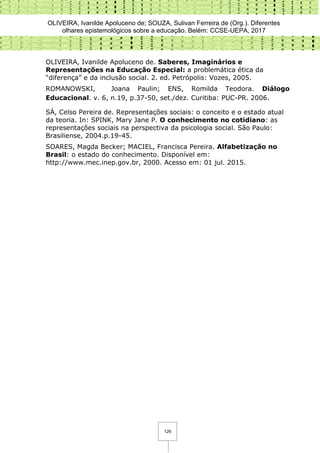 OLIVEIRA, Ivanilde Apoluceno de; SOUZA, Sulivan Ferreira de (Org.). Diferentes
olhares epistemológicos sobre a educação. Belém: CCSE-UEPA, 2017
126
OLIVEIRA, Ivanilde Apoluceno de. Saberes, Imaginários e
Representações na Educação Especial: a problemática ética da
“diferença” e da inclusão social. 2. ed. Petrópolis: Vozes, 2005.
ROMANOWSKI, Joana Paulin; ENS, Romilda Teodora. Diálogo
Educacional. v. 6, n.19, p.37-50, set./dez. Curitiba: PUC-PR. 2006.
SÁ, Celso Pereira de. Representações sociais: o conceito e o estado atual
da teoria. In: SPINK, Mary Jane P. O conhecimento no cotidiano: as
representações sociais na perspectiva da psicologia social. São Paulo:
Brasiliense, 2004.p.19-45.
SOARES, Magda Becker; MACIEL, Francisca Pereira. Alfabetização no
Brasil: o estado do conhecimento. Disponível em:
http://www.mec.inep.gov.br, 2000. Acesso em: 01 jul. 2015.
 