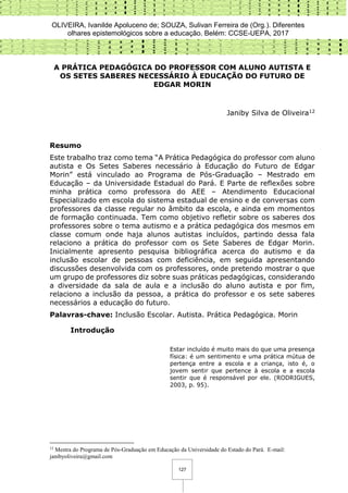 OLIVEIRA, Ivanilde Apoluceno de; SOUZA, Sulivan Ferreira de (Org.). Diferentes
olhares epistemológicos sobre a educação. Belém: CCSE-UEPA, 2017
127
A PRÁTICA PEDAGÓGICA DO PROFESSOR COM ALUNO AUTISTA E
OS SETES SABERES NECESSÁRIO À EDUCAÇÃO DO FUTURO DE
EDGAR MORIN
Janiby Silva de Oliveira12
Resumo
Este trabalho traz como tema “A Prática Pedagógica do professor com aluno
autista e Os Setes Saberes necessário à Educação do Futuro de Edgar
Morin” está vinculado ao Programa de Pós-Graduação – Mestrado em
Educação – da Universidade Estadual do Pará. E Parte de reflexões sobre
minha prática como professora do AEE – Atendimento Educacional
Especializado em escola do sistema estadual de ensino e de conversas com
professores da classe regular no âmbito da escola, e ainda em momentos
de formação continuada. Tem como objetivo refletir sobre os saberes dos
professores sobre o tema autismo e a prática pedagógica dos mesmos em
classe comum onde haja alunos autistas incluídos, partindo dessa fala
relaciono a prática do professor com os Sete Saberes de Edgar Morin.
Inicialmente apresento pesquisa bibliográfica acerca do autismo e da
inclusão escolar de pessoas com deficiência, em seguida apresentando
discussões desenvolvida com os professores, onde pretendo mostrar o que
um grupo de professores diz sobre suas práticas pedagógicas, considerando
a diversidade da sala de aula e a inclusão do aluno autista e por fim,
relaciono a inclusão da pessoa, a prática do professor e os sete saberes
necessários a educação do futuro.
Palavras-chave: Inclusão Escolar. Autista. Prática Pedagógica. Morin
Introdução
Estar incluído é muito mais do que uma presença
física: é um sentimento e uma prática mútua de
pertença entre a escola e a criança, isto é, o
jovem sentir que pertence à escola e a escola
sentir que é responsável por ele. (RODRIGUES,
2003, p. 95).
12
Mestra do Programa de Pós-Graduação em Educação da Universidade do Estado do Pará. E-mail:
janibyoliveira@gmail.com
 