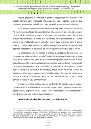 OLIVEIRA, Ivanilde Apoluceno de; SOUZA, Sulivan Ferreira de (Org.). Diferentes
olhares epistemológicos sobre a educação. Belém: CCSE-UEPA, 2017
128
Nossa proposta é analisar a prática pedagógica do professor em
escola comum com indicação inclusiva, ou seja, classes comuns que
possuem alunos com deficiência, mais especificamente alunos autistas.
Esta análise inicia-se de minha prática enquanto professora do AEE e
formadora de professores, considerando situações em que ministro cursos
de formação continuada para professores ou participo como aluna em
cursos semelhantes, e ainda de conversas com professores da classe
comum da instituição onde trabalho sobre suas práticas com o aluno
autista, finalizo relacionando a prática pedagógica inclusiva com os sete
saberes necessários à educação do futuro apresentados por Edgar Morin.
A importância de se pensar a prática pedagógica do professor em
relação a inclusão do aluno autista13 parte da premissa de que a inclusão é
fato, e desse modo não cabe mais práticas retrogradas onde o aluno é mero
espectador, onde se pensa classes homogêneas quando todos responderão
de forma padronizada aos conteúdos apresentados. A escola inclusiva
aceita, respeita e valoriza a diversidade, desse modo há várias formas de
aprender, diversas respostas ao ensinado, assim há que se repensar e
refazer a pratica do professor, a fim de que todos os alunos no seu ritmo e
tempo construam seu conhecimento.
Pensar a prática pedagógica no ambiente da escola comum requer
considerar toda a diversidade de aprendizagem, física, psíquica e social dos
aprendentes, significa vê-los como seres pensantes, transformadores e
construtores de sua própria aprendizagem.
A inclusão escolar das pessoas com deficiência
13
é importante observar que em alguns trechos uso termos diferentes como portadores de
necessidades especiais, pessoa deficiente, deficientes ou pessoa com necessidades
especiais, tal procedimento deve-se ao período em que o termo foi usado pelo autor ou
em que foi promulgada a Lei ou Decreto. No entanto, ao me referir ao autista usarei o
termo aluno autista e TEA, ao mencionar o autismo.
 