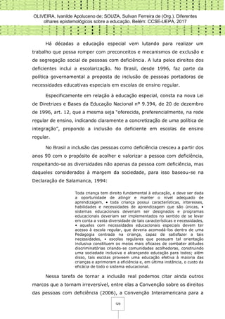 OLIVEIRA, Ivanilde Apoluceno de; SOUZA, Sulivan Ferreira de (Org.). Diferentes
olhares epistemológicos sobre a educação. Belém: CCSE-UEPA, 2017
129
Há décadas a educação especial vem lutando para realizar um
trabalho que possa romper com preconceitos e mecanismos de exclusão e
de segregação social de pessoas com deficiência. A luta pelos direitos dos
deficientes inclui a escolarização. No Brasil, desde 1996, faz parte da
política governamental a proposta de inclusão de pessoas portadoras de
necessidades educativas especiais em escolas de ensino regular.
Especificamente em relação à educação especial, consta na nova Lei
de Diretrizes e Bases da Educação Nacional nº 9.394, de 20 de dezembro
de 1996, art. 12, que a mesma seja “oferecida, preferencialmente, na rede
regular de ensino, indicando claramente a concretização de uma política de
integração”, propondo a inclusão do deficiente em escolas de ensino
regular.
No Brasil a inclusão das pessoas como deficiência cresceu a partir dos
anos 90 com o propósito de acolher e valorizar a pessoa com deficiência,
respeitando-se as diversidades não apenas da pessoa com deficiência, mas
daqueles considerados à margem da sociedade, para isso baseou-se na
Declaração de Salamanca, 1994:
Toda criança tem direito fundamental à educação, e deve ser dada
a oportunidade de atingir e manter o nível adequado de
aprendizagem, • toda criança possui características, interesses,
habilidades e necessidades de aprendizagem que são únicas, •
sistemas educacionais deveriam ser designados e programas
educacionais deveriam ser implementados no sentido de se levar
em conta a vasta diversidade de tais características e necessidades,
• aqueles com necessidades educacionais especiais devem ter
acesso à escola regular, que deveria acomodá-los dentro de uma
Pedagogia centrada na criança, capaz de satisfazer a tais
necessidades, • escolas regulares que possuam tal orientação
inclusiva constituem os meios mais eficazes de combater atitudes
discriminatórias criando-se comunidades acolhedoras, construindo
uma sociedade inclusiva e alcançando educação para todos; além
disso, tais escolas proveem uma educação efetiva à maioria das
crianças e aprimoram a eficiência e, em última instância, o custo da
eficácia de todo o sistema educacional.
Nessa tarefa de tornar a inclusão real podemos citar ainda outros
marcos que a tornam irreversível, entre elas a Convenção sobre os direitos
das pessoas com deficiência (2006), a Convenção Interamericana para a
 