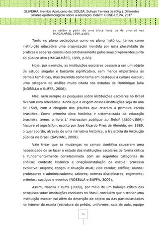 OLIVEIRA, Ivanilde Apoluceno de; SOUZA, Sulivan Ferreira de (Org.). Diferentes
olhares epistemológicos sobre a educação. Belém: CCSE-UEPA, 2017
13
se obtém a partir de uma única fonte ou de uma só vez
(MAGALHÃES, 1999, p.69).
Tanto no plano pedagógico como no plano histórico, temos como
instituição educativa uma organização mantida por uma pluralidade de
práticas e saberes construídos cotidianamente pelos seus proponentes junto
ao público alvo (MAGALHÃES, 1999, p.68).
Hoje, por exemplo, as instituições escolares passam a ser um objeto
de estudo singular e bastante significativo, sem menos importância às
demais temáticas, mas trazendo como tema em destaque a cultura escolar,
uma categoria de análise muito citada nos estudos de Dominique Julia
(NOSELLA e BUFFA, 2006).
Mas, nem sempre as pesquisas sobre instituições escolares no Brasil
tiveram esta relevância. Ainda que a origem dessas instituições seja do ano
de 1549, com a chegada dos jesuítas que criaram a primeira escola
brasileira. Como primeira obra histórica e sistematizada da educação
brasileira temos o livro L’ instruction publique au Brésil (1500-1889):
histoire et legislation, escrito por José Ricardo Pires de Almeida, em 1889,
o qual aborda, através de uma narrativa histórica, a trajetória da instrução
pública no Brasil (SAVIANI, 2008).
Vale frisar que as mudanças no campo científico causaram uma
necessidade de se fazer o estudo das instituições escolares de forma crítica
e fundamentalmente correlacionada com as seguintes categorias de
análise: contexto histórico e criação/instalação da escola; processo
evolutivo; origens; apogeu e situação atual; vida escolar; edifício; alunos;
professores e administradores; saberes; normas disciplinares; regimento;
prêmios; castigos e eventos (NOSELLA e BUFFA, 2009).
Assim, Nosella e Buffa (2009), por meio de um balanço crítico das
pesquisas sobre instituições escolares no Brasil, concluem que historiar uma
instituição escolar vai além da descrição do objeto ou das particularidades
no interior da escola (estrutura do prédio, uniformes, sala de aula, equipe
 
