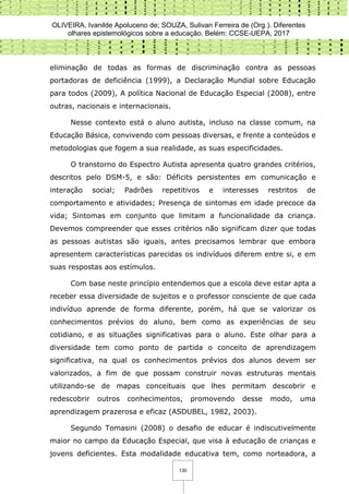 OLIVEIRA, Ivanilde Apoluceno de; SOUZA, Sulivan Ferreira de (Org.). Diferentes
olhares epistemológicos sobre a educação. Belém: CCSE-UEPA, 2017
130
eliminação de todas as formas de discriminação contra as pessoas
portadoras de deficiência (1999), a Declaração Mundial sobre Educação
para todos (2009), A política Nacional de Educação Especial (2008), entre
outras, nacionais e internacionais.
Nesse contexto está o aluno autista, incluso na classe comum, na
Educação Básica, convivendo com pessoas diversas, e frente a conteúdos e
metodologias que fogem a sua realidade, as suas especificidades.
O transtorno do Espectro Autista apresenta quatro grandes critérios,
descritos pelo DSM-5, e são: Déficits persistentes em comunicação e
interação social; Padrões repetitivos e interesses restritos de
comportamento e atividades; Presença de sintomas em idade precoce da
vida; Sintomas em conjunto que limitam a funcionalidade da criança.
Devemos compreender que esses critérios não significam dizer que todas
as pessoas autistas são iguais, antes precisamos lembrar que embora
apresentem características parecidas os indivíduos diferem entre si, e em
suas respostas aos estímulos.
Com base neste princípio entendemos que a escola deve estar apta a
receber essa diversidade de sujeitos e o professor consciente de que cada
indivíduo aprende de forma diferente, porém, há que se valorizar os
conhecimentos prévios do aluno, bem como as experiências de seu
cotidiano, e as situações significativas para o aluno. Este olhar para a
diversidade tem como ponto de partida o conceito de aprendizagem
significativa, na qual os conhecimentos prévios dos alunos devem ser
valorizados, a fim de que possam construir novas estruturas mentais
utilizando-se de mapas conceituais que lhes permitam descobrir e
redescobrir outros conhecimentos, promovendo desse modo, uma
aprendizagem prazerosa e eficaz (ASDUBEL, 1982, 2003).
Segundo Tomasini (2008) o desafio de educar é indiscutivelmente
maior no campo da Educação Especial, que visa à educação de crianças e
jovens deficientes. Esta modalidade educativa tem, como norteadora, a
 