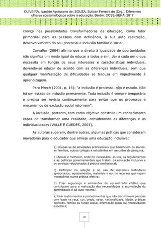 OLIVEIRA, Ivanilde Apoluceno de; SOUZA, Sulivan Ferreira de (Org.). Diferentes
olhares epistemológicos sobre a educação. Belém: CCSE-UEPA, 2017
131
crença nas possibilidades transformadoras da educação, como fator
primordial para as pessoas com deficiência, à sua auto realização,
desenvolvimento do seu potencial e inclusão familiar e social.
Carvalho (2004) afirma que o direito à igualdade de oportunidades
não significa um modo igual de educar a todos e sim, dar a cada um o que
necessita em função de seus interesses e características individuais,
devendo-se educar de acordo com as diferenças individuais, sem que
qualquer manifestação de dificuldades se traduza em impedimento à
aprendizagem.
Para Mrech (2001, p. 16): “a inclusão é processo, não é estado. Não
há um estado de inclusão permanente. Toda inclusão é sempre temporária
e precisa ser revista continuamente para evitar que os processos e
mecanismos de exclusão social retornem”.
A inclusão, portanto, tem como objetivo construir um conhecimento
capaz de transformar uma realidade, considerando as diferenças e as
individualidades (VALLE E GUEDES, 2003).
As autoras sugerem, dentre outras, algumas práticas que consideram
inovadoras para o educador que almeje uma educação inclusiva:
a) Ocupar-se de atividades profissionais que beneficiem os alunos,
as famílias, outros colegas e estudantes em assuntos de pesquisa;
b) Apoiar e melhorar, onde for necessário, as leis, os regulamentos
e as políticas governamentais que tratam da educação inclusiva e
os serviços relacionados à prática profissional;
c) Participar na seleção e no uso de materiais instrutivos
apropriados, equipamentos, materiais e outros recursos que sejam
necessários numa prática efetiva;
d) Criar segurança e ambientes de aprendizado efetivo que
contribuam para a realização das necessidades e estimulação do
aprendizado e da auto-estima;
e) Usar instrumentos e procedimentos que não discriminem pessoas
com base na raça, cor, credo, sexo, nacionalidade, idade, práticas
políticas, família ou fundo social, orientação social ou necessidades
especiais;
 