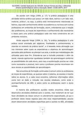 OLIVEIRA, Ivanilde Apoluceno de; SOUZA, Sulivan Ferreira de (Org.). Diferentes
olhares epistemológicos sobre a educação. Belém: CCSE-UEPA, 2017
133
De acordo com Veiga (1994, p. 17) “a prática pedagógica é uma
atividade teórico-prática que possui um lado ideal, teórico e um lado real,
material, prático”, ou seja, a prática está intrinsecamente relacionada ao
teórico, seja este conhecimento obtido na academia ou na troca com outros
professores em ambientes de formação, assim, entendemos que a relação
dos professores, as trocas de experiência e conhecimento são necessárias
e ideais para uma prática pedagógica cada vez mais construtora de um
ambiente inclusivo.
Ainda segundo Veiga (1994, p. 16), “a prática pedagógica é uma
prática social orientada por objetivos, finalidades e conhecimentos, e
inserida no contexto da prática social”, e é baseada nesta afirmação que
nos interessa saber quais as expectativas e objetivos de aprendizagem
pensadas pelo professor ao planejar sua aula, e ainda que metodologias são
utilizadas para esse fim. Entende-se que a inclusão pretende ir além do
social, visando oportunizar igualdades também de aprendizagem conforme
as possibilidades de cada aluno, para isso a escolarização precisa ser vista
como necessária e possível, bem como o professor precisa reconhecer em
seus alunos as possibilidades de aprendizagem.
Nos encontros de formação continuada é comum entre os professores
as trocas de experiências, as queixas sobre o sistema, as escolas e mesmo
sobre os alunos. E, a cada novo encontro, colhemos informações sobre
como tem se dado a inclusão nas escolas estaduais, como anda o
acompanhamento do AEE, e sobre como os professores veem o aluno
autista.
A maioria dos professores ouvidos nestes encontros relata que
desenvolve atividades didáticas para o autista, mas reclamam de ter que
fazer atividades da classe comum no atendimento especializado, já que o
professor desta classe repassa para eles essa responsabilidade; poucos
dizem desenvolver atividades especificas para o autista no AEE, atividades
 