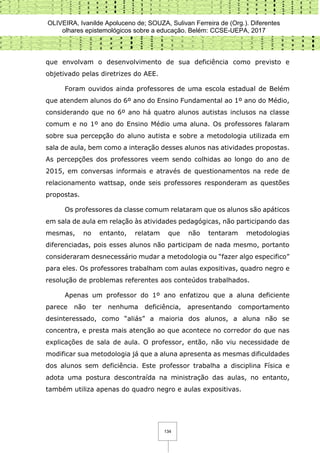 OLIVEIRA, Ivanilde Apoluceno de; SOUZA, Sulivan Ferreira de (Org.). Diferentes
olhares epistemológicos sobre a educação. Belém: CCSE-UEPA, 2017
134
que envolvam o desenvolvimento de sua deficiência como previsto e
objetivado pelas diretrizes do AEE.
Foram ouvidos ainda professores de uma escola estadual de Belém
que atendem alunos do 6º ano do Ensino Fundamental ao 1º ano do Médio,
considerando que no 6º ano há quatro alunos autistas inclusos na classe
comum e no 1º ano do Ensino Médio uma aluna. Os professores falaram
sobre sua percepção do aluno autista e sobre a metodologia utilizada em
sala de aula, bem como a interação desses alunos nas atividades propostas.
As percepções dos professores veem sendo colhidas ao longo do ano de
2015, em conversas informais e através de questionamentos na rede de
relacionamento wattsap, onde seis professores responderam as questões
propostas.
Os professores da classe comum relataram que os alunos são apáticos
em sala de aula em relação às atividades pedagógicas, não participando das
mesmas, no entanto, relatam que não tentaram metodologias
diferenciadas, pois esses alunos não participam de nada mesmo, portanto
consideraram desnecessário mudar a metodologia ou “fazer algo especifico”
para eles. Os professores trabalham com aulas expositivas, quadro negro e
resolução de problemas referentes aos conteúdos trabalhados.
Apenas um professor do 1º ano enfatizou que a aluna deficiente
parece não ter nenhuma deficiência, apresentando comportamento
desinteressado, como “aliás” a maioria dos alunos, a aluna não se
concentra, e presta mais atenção ao que acontece no corredor do que nas
explicações de sala de aula. O professor, então, não viu necessidade de
modificar sua metodologia já que a aluna apresenta as mesmas dificuldades
dos alunos sem deficiência. Este professor trabalha a disciplina Física e
adota uma postura descontraída na ministração das aulas, no entanto,
também utiliza apenas do quadro negro e aulas expositivas.
 