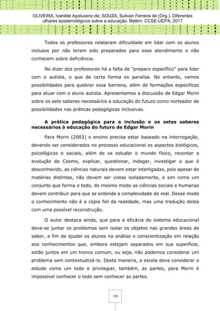 OLIVEIRA, Ivanilde Apoluceno de; SOUZA, Sulivan Ferreira de (Org.). Diferentes
olhares epistemológicos sobre a educação. Belém: CCSE-UEPA, 2017
135
Todos os professores relataram dificuldade em lidar com os alunos
inclusos por não terem sido preparados para esse atendimento e não
conhecem sobre deficiência.
No dizer dos professores há a falta de “preparo específico” para lidar
com o autista, o que de certa forma os paralisa. No entanto, vemos
possibilidades para quebrar essa barreira, além de formações especificas
para atuar com o aluno autista. Apresentamos a discussão de Edgar Morin
sobre os sete saberes necessários a educação do futuro como norteador de
possibilidades nas práticas pedagógicas inclusivas.
A prática pedagógica para a inclusão e os setes saberes
necessários à educação do futuro de Edgar Morin
Para Morin (2003) o ensino precisa estar baseado na interrogação,
devendo ser considerados no processo educacional os aspectos biológicos,
psicológicos e sociais, além de se estudar o mundo físico, recontar a
evolução do Cosmo, explicar, questionar, indagar, investigar o que é
desconhecido, as ciências naturais devem estar interligadas, pois apesar de
matérias distintas, não devem ser vistas isoladamente, e sim como um
conjunto que forma o todo, do mesmo modo as ciências sociais e humanas
devem contribuir para que se entenda a complexidade do real. Desse modo
o conhecimento não é a cópia fiel da realidade, mas uma tradução desta
com uma possível reconstrução.
O autor destaca ainda, que para a eficácia do sistema educacional
deve-se juntar os problemas sem isolar os objetos nas grandes áreas do
saber, a fim de ajudar os alunos na análise e conscientização em relação
aos conhecimentos que, embora estejam separados em sua superfície,
estão juntos em um tronco comum, ou seja, não podemos considerar um
problema sem contextualizá-lo. Desta maneira, a escola deve considerar o
estudo como um todo e privilegiar, também, as partes, para Morin é
impossível conhecer o todo sem conhecer as partes.
 