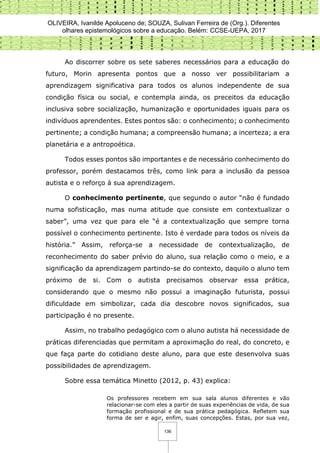 OLIVEIRA, Ivanilde Apoluceno de; SOUZA, Sulivan Ferreira de (Org.). Diferentes
olhares epistemológicos sobre a educação. Belém: CCSE-UEPA, 2017
136
Ao discorrer sobre os sete saberes necessários para a educação do
futuro, Morin apresenta pontos que a nosso ver possibilitariam a
aprendizagem significativa para todos os alunos independente de sua
condição física ou social, e contempla ainda, os preceitos da educação
inclusiva sobre socialização, humanização e oportunidades iguais para os
indivíduos aprendentes. Estes pontos são: o conhecimento; o conhecimento
pertinente; a condição humana; a compreensão humana; a incerteza; a era
planetária e a antropoética.
Todos esses pontos são importantes e de necessário conhecimento do
professor, porém destacamos três, como link para a inclusão da pessoa
autista e o reforço à sua aprendizagem.
O conhecimento pertinente, que segundo o autor “não é fundado
numa sofisticação, mas numa atitude que consiste em contextualizar o
saber”, uma vez que para ele “é a contextualização que sempre torna
possível o conhecimento pertinente. Isto é verdade para todos os níveis da
história.” Assim, reforça-se a necessidade de contextualização, de
reconhecimento do saber prévio do aluno, sua relação como o meio, e a
significação da aprendizagem partindo-se do contexto, daquilo o aluno tem
próximo de si. Com o autista precisamos observar essa prática,
considerando que o mesmo não possui a imaginação futurista, possui
dificuldade em simbolizar, cada dia descobre novos significados, sua
participação é no presente.
Assim, no trabalho pedagógico com o aluno autista há necessidade de
práticas diferenciadas que permitam a aproximação do real, do concreto, e
que faça parte do cotidiano deste aluno, para que este desenvolva suas
possibilidades de aprendizagem.
Sobre essa temática Minetto (2012, p. 43) explica:
Os professores recebem em sua sala alunos diferentes e vão
relacionar-se com eles a partir de suas experiências de vida, de sua
formação profissional e de sua prática pedagógica. Refletem sua
forma de ser e agir, enfim, suas concepções. Estas, por sua vez,
 