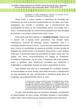 OLIVEIRA, Ivanilde Apoluceno de; SOUZA, Sulivan Ferreira de (Org.). Diferentes
olhares epistemológicos sobre a educação. Belém: CCSE-UEPA, 2017
137
perpassam as ações pedagógicas, inferindo no processo ensino-
aprendizagem o sucesso ou fracasso escolar.
Desse modo, a autora ressalta a importância da formação dos
professores, de modo a provocar transformações em seu saber, ser e fazer
pedagógico, nos levando a considerar que o reconhecimento das
possibilidades do aluno, de seu conhecimento prévio, sua relação com o
meio e a contextualização do conhecimento perpassam por essa formação
do professor e seu próprio conhecimento sobre o aluno.
Outro ponto que Morin destaca é a condição humana, dizendo que
“o homem não é apenas homo economicus, mas também homo
mythologicus. Vivemos de mitologia, sonhos, imaginário. Essa é a
concepção complexa do ser humano.” E para ele essa complexidade precisa
estar inscrita na possibilidade do estudo da condição humana através da
religação dos conhecimentos e da disciplina. Nesse ponto, o autor destaca
ainda, que “o sentimento lúdico nos acompanha em toda a nossa vida.” No
autista, com sérios comprometimentos em relação ao simbolismo,
brincadeiras imaginativas, faz de conta, o imaginário não é tão evidente,
assim, o professor deve desenvolver atividades que estimulem a
imaginação e a criatividade, levando em conta a necessidade do aluno.
Vale ressaltar mais uma vez a necessidade de o professor conhecer
as especificidades do aluno autista, para então direcionar o planejamento
de suas atividades em sala, considerando a resistência desse aluno às
mudanças, como destaca Minetto (2012, p. 124):
É comum que a criança autista se ligue demasiadamente a rotina.
Em algumas ocasiões, sua resistência a mudança chega a ser
expressa por meio de atitudes agressivas e manipulativas. Esta é
uma das características que precisam ser percebidas, a fim de que
o encaminhamento dado pelo professor não venha a dificultar o
processo de desenvolvimento geral desta criança...
Ou seja, toda atividade deve ser pensada e planejada, considerando
as especificidades do aluno autista, atividades abruptas e improvisadas,
podem trazer mais transtornos que resultados positivos para este aluno.
 