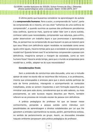 OLIVEIRA, Ivanilde Apoluceno de; SOUZA, Sulivan Ferreira de (Org.). Diferentes
olhares epistemológicos sobre a educação. Belém: CCSE-UEPA, 2017
138
O último ponto que buscamos considerar na aprendizagem do autista
é a compreensão humana. Para o autor, a compreensão do “outro”, parte
da compreensão de si mesmo, em seu dizer “sofremos de uma carência de
compreensão”, e quando ouvimos as queixas dos professores percebemos
essa carência, queria-se mais, queria-se saber lidar com o aluno autista,
conhecer sobre suas necessidades, compreender sua natureza, para enfim,
poder desenvolver um trabalho digno e que promovesse o aprendizado.
Mas, se pensarmos na compreensão do que buscam os pais ao lutarem para
que seus filhos com deficiência sejam recebidos na sociedade como seres
iguais entre iguais, haveria tempo para que a sociedade se preparasse para
recebê-los? Quando fariam isso? E se tentarmos compreender a pessoa com
deficiência, imaginá-la sempre a margem da sociedade, como se nem
humano fosse? Haveria ainda tempo, para que o mundo se preparasse para
recebê-las e, então, adaptar-se às suas necessidades?
Considerações finais
Sem a pretensão de concluirmos esta discussão, uma vez a inclusão
apesar de estar na escola não se reconhece tão inclusiva, e os professores,
mesmo que preocupados e ansiosos para que o aluno autista participe da
aula de forma produtiva, interagindo e acompanhando os conteúdos
trabalhados, ainda se sentem impotentes e sem formação especifica para
ministrar aula para este aluno, consideramos que os sete saberes, ou mais
precisamente, os sete buracos negros descritos por Morim, também
referem-se ao processo de inclusão escolar de pessoa com deficiência.
A prática pedagógica do professor há que se basear nesse
conhecimento, pensando a pessoa autista como individuo com
possibilidades de aprendizagem e direitos estabelecidos por Lei que lhe
garantem a entrada e permanência na escola, porém, permanência exitosa,
no sentido de pertencimento ao grupo. Assim, as discussões travadas
naquele ambiente perpassam pela prática pedagógica do professor.
 