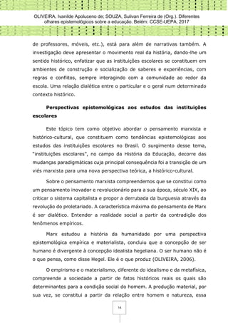 OLIVEIRA, Ivanilde Apoluceno de; SOUZA, Sulivan Ferreira de (Org.). Diferentes
olhares epistemológicos sobre a educação. Belém: CCSE-UEPA, 2017
14
de professores, móveis, etc.), está para além de narrativas também. A
investigação deve apresentar o movimento real da história, dando-lhe um
sentido histórico, enfatizar que as instituições escolares se constituem em
ambientes de construção e socialização de saberes e experiências, com
regras e conflitos, sempre interagindo com a comunidade ao redor da
escola. Uma relação dialética entre o particular e o geral num determinado
contexto histórico.
Perspectivas epistemológicas aos estudos das instituições
escolares
Este tópico tem como objetivo abordar o pensamento marxista e
histórico-cultural, que constituem como tendências epistemológicas aos
estudos das instituições escolares no Brasil. O surgimento desse tema,
“instituições escolares”, no campo da História da Educação, decorre das
mudanças paradigmáticas cuja principal consequência foi a transição de um
viés marxista para uma nova perspectiva teórica, a histórico-cultural.
Sobre o pensamento marxista compreendemos que se constitui como
um pensamento inovador e revolucionário para a sua época, século XIX, ao
criticar o sistema capitalista e propor a derrubada da burguesia através da
revolução do proletariado. A característica máxima do pensamento de Marx
é ser dialético. Entender a realidade social a partir da contradição dos
fenômenos empíricos.
Marx estudou a história da humanidade por uma perspectiva
epistemológica empírica e materialista, concluiu que a concepção de ser
humano é divergente à concepção idealista hegeliana. O ser humano não é
o que pensa, como disse Hegel. Ele é o que produz (OLIVEIRA, 2006).
O empirismo e o materialismo, diferente do idealismo e da metafísica,
compreende a sociedade a partir de fatos históricos reais os quais são
determinantes para a condição social do homem. A produção material, por
sua vez, se constitui a partir da relação entre homem e natureza, essa
 