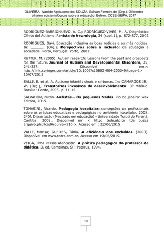 OLIVEIRA, Ivanilde Apoluceno de; SOUZA, Sulivan Ferreira de (Org.). Diferentes
olhares epistemológicos sobre a educação. Belém: CCSE-UEPA, 2017
140
RODRÍGUEZ-BARRIONUEVO, A. C.; RODRÍGUEZ-VIVES, M. A. Diagnóstico
Clínico del Autismo. Revista de Neurologia, 34 (supl. 1), p. S72-S77, 2002
RODRIGUES, Davi. Educação inclusiva as boas notícias e as más notícias.
In: ______. (Org.). Perspectivas sobre a inclusão: da educação a
sociedade. Porto, Portugal: Porto, 2003.
RUTTER, M. (2005). Autism research: Lessons from the past and prospects
for the future. Journal of Autism and Developmental Disorders, 35,
241-257. Disponível em:<
http://link.springer.com/article/10.1007/s10803-004-2003-9#page-1>
10/07/2015
SALLE, E. et al. A. Autismo infantil: sinais e sintomas. In: CAMARGOS JR.,
W. (Org.), Transtornos invasivos do desenvolvimento: 3º Milênio.
Brasília: Corde, 2005, p. 11-15.
SALVADOR, Nilton. Autistas... Os pequenos Nadas. Rio de janeiro: wak
Editora, 2015.
TOMASINI, Ricardo. Pedagogia hospitalar: concepções de profissionais
sobre as práticas educativas e pedagógicas no ambiente hospitalar. 2008.
240f. Dissertação (Mestrado em educação) - Universidade Tuiuti do Paraná,
Curitiba: 2008.. Disponível em < http: tede.utp.br tde busca
arquivo.php?codArquivo=216 >. Acesso em : 22/06/2015
VALLE, Marisa; GUEDES, Tânia. A eficiência dos excluídos. (2003).
Disponível em www.terra.com.br. Acesso em 19/06/2015.
VEIGA, Ilma Passos Alencastro. A prática pedagógica do professor de
didática. 3. ed. Campinas, SP: Papirus, 1994.
 
