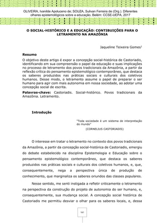 OLIVEIRA, Ivanilde Apoluceno de; SOUZA, Sulivan Ferreira de (Org.). Diferentes
olhares epistemológicos sobre a educação. Belém: CCSE-UEPA, 2017
141
O SOCIAL-HISTÓRICO E A EDUCAÇÃO: CONTIBUIÇÕES PARA O
LETRAMENTO NA AMAZÔNIA
Jaqueline Teixeira Gomes1
Resumo
O objetivo deste artigo é expor a concepção social-histórica de Castoriadis,
identificando em sua compreensão o papel da educação e suas implicações
no processo de letramento dos povos tradicionais da Amazônia, a partir da
reflexão crítica do pensamento epistemológico contemporâneo, que destaca
os saberes produzidos nas práticas sociais e culturais dos coletivos
humanos. Desse modo, o letramento assume o papel de preparar o ser
humano para agir com mais autonomia em nossa sociedade, ao adotar uma
concepção social de escrita.
Palavras-chave: Castoriadis. Social-histórico. Povos tradicionais da
Amazônia. Letramento.
Introdução
“Toda sociedade é um sistema de interpretação
do mundo”
(CORNELIUS CASTORIADIS)
O interesse em tratar o letramento no contexto dos povos tradicionais
da Amazônia, a partir da concepção social-histórica de Castoriadis, emergiu
do debate estabelecido na disciplina Epistemologia e Educação sobre o
pensamento epistemológico contemporâneo, que destaca os saberes
produzidos nas práticas sociais e culturais dos coletivos humanos, e, que,
consequentemente, nega a perspectiva única de produção de
conhecimento, que marginaliza os saberes oriundos das classes populares.
Nesse sentido, me senti instigada a refletir criticamente o letramento
na perspectiva da construção do projeto de autonomia do ser humano, e,
consequentemente, sua mudança social. A concepção social histórica de
Castoriadis me permitiu desviar o olhar para os saberes locais, e, dessa
 