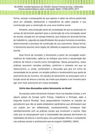 OLIVEIRA, Ivanilde Apoluceno de; SOUZA, Sulivan Ferreira de (Org.). Diferentes
olhares epistemológicos sobre a educação. Belém: CCSE-UEPA, 2017
142
forma, recusar o pressuposto de que apenas o saber da ciência positivista
deve ser validado, destacando a importância do saber popular e sua
contribuição para a construção de uma nova história social.
Portanto, esta produção parte da constatação de que as pesquisas no
campo do letramento apontam para a construção de uma concepção social
de escrita, situada em um tempo histórico, que implica em diversas formas
de trabalhá-lo, segundo as especificidades dos grupos humanos envolvidos,
desenvolvendo o processo de construção de sua autonomia. Dessa forma,
o letramento assume como objeto de reflexão os aspectos sociais da língua
escrita.
Essa forma de conceber o letramento a partir da concepção social-
histórica de Castoriadis, opõe-se ao enfoque que toma a apropriação das
práticas de leitura e escrita como homogêneas. Nessa perspectiva, essas
práticas assumem variados sentidos, conforme o contexto em que se
desenvolvem, e, ainda, contemplam a discussão que gira em torno da
necessidade de se pensar um projeto político e revolucionário que parta da
autonomia do ser humano. Os estudos do letramento se preocupam com a
função social da leitura e escrita, de modo que prepare o ser humano para
agir com mais autonomia em nossa sociedade.
Início das discussões sobre letramento no Brasil
Os estudos sobre letramento tiveram início nos Estados Unidos, e em
alguns países da Europa como França, Inglaterra e Portugal, após a
Segunda Guerra Mundial. Seus pesquisadores iniciaram os estudos ao
perceberem que não se podia estabelecer parâmetros que afirmassem que
um sujeito por ser alfabetizado, necessariamente, conseguia lidar
satisfatoriamente com as práticas sociais que envolviam a escrita. Haja
vista que se preocupavam com a necessidade das pessoas dominarem as
habilidades de leitura e escrita para uma participação efetiva e competente
nas práticas sociais e profissionais que as exigiam (SOARES, 2004).
 