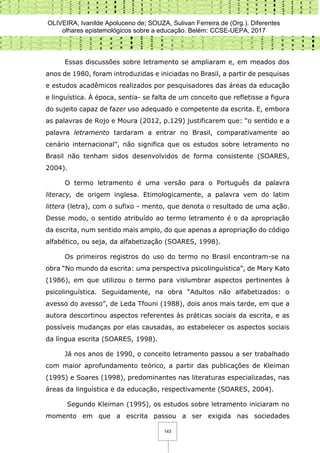 OLIVEIRA, Ivanilde Apoluceno de; SOUZA, Sulivan Ferreira de (Org.). Diferentes
olhares epistemológicos sobre a educação. Belém: CCSE-UEPA, 2017
143
Essas discussões sobre letramento se ampliaram e, em meados dos
anos de 1980, foram introduzidas e iniciadas no Brasil, a partir de pesquisas
e estudos acadêmicos realizados por pesquisadores das áreas da educação
e linguística. À época, sentia- se falta de um conceito que refletisse a figura
do sujeito capaz de fazer uso adequado e competente da escrita. E, embora
as palavras de Rojo e Moura (2012, p.129) justificarem que: “o sentido e a
palavra letramento tardaram a entrar no Brasil, comparativamente ao
cenário internacional”, não significa que os estudos sobre letramento no
Brasil não tenham sidos desenvolvidos de forma consistente (SOARES,
2004).
O termo letramento é uma versão para o Português da palavra
literacy, de origem inglesa. Etimologicamente, a palavra vem do latim
littera (letra), com o sufixo - mento, que denota o resultado de uma ação.
Desse modo, o sentido atribuído ao termo letramento é o da apropriação
da escrita, num sentido mais amplo, do que apenas a apropriação do código
alfabético, ou seja, da alfabetização (SOARES, 1998).
Os primeiros registros do uso do termo no Brasil encontram-se na
obra “No mundo da escrita: uma perspectiva psicolinguística”, de Mary Kato
(1986), em que utilizou o termo para vislumbrar aspectos pertinentes à
psicolinguística. Seguidamente, na obra “Adultos não alfabetizados: o
avesso do avesso”, de Leda Tfouni (1988), dois anos mais tarde, em que a
autora descortinou aspectos referentes às práticas sociais da escrita, e as
possíveis mudanças por elas causadas, ao estabelecer os aspectos sociais
da língua escrita (SOARES, 1998).
Já nos anos de 1990, o conceito letramento passou a ser trabalhado
com maior aprofundamento teórico, a partir das publicações de Kleiman
(1995) e Soares (1998), predominantes nas literaturas especializadas, nas
áreas da linguística e da educação, respectivamente (SOARES, 2004).
Segundo Kleiman (1995), os estudos sobre letramento iniciaram no
momento em que a escrita passou a ser exigida nas sociedades
 