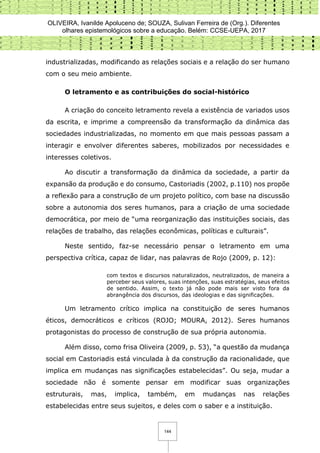 OLIVEIRA, Ivanilde Apoluceno de; SOUZA, Sulivan Ferreira de (Org.). Diferentes
olhares epistemológicos sobre a educação. Belém: CCSE-UEPA, 2017
144
industrializadas, modificando as relações sociais e a relação do ser humano
com o seu meio ambiente.
O letramento e as contribuições do social-histórico
A criação do conceito letramento revela a existência de variados usos
da escrita, e imprime a compreensão da transformação da dinâmica das
sociedades industrializadas, no momento em que mais pessoas passam a
interagir e envolver diferentes saberes, mobilizados por necessidades e
interesses coletivos.
Ao discutir a transformação da dinâmica da sociedade, a partir da
expansão da produção e do consumo, Castoriadis (2002, p.110) nos propõe
a reflexão para a construção de um projeto político, com base na discussão
sobre a autonomia dos seres humanos, para a criação de uma sociedade
democrática, por meio de “uma reorganização das instituições sociais, das
relações de trabalho, das relações econômicas, políticas e culturais”.
Neste sentido, faz-se necessário pensar o letramento em uma
perspectiva crítica, capaz de lidar, nas palavras de Rojo (2009, p. 12):
com textos e discursos naturalizados, neutralizados, de maneira a
perceber seus valores, suas intenções, suas estratégias, seus efeitos
de sentido. Assim, o texto já não pode mais ser visto fora da
abrangência dos discursos, das ideologias e das significações.
Um letramento crítico implica na constituição de seres humanos
éticos, democráticos e críticos (ROJO; MOURA, 2012). Seres humanos
protagonistas do processo de construção de sua própria autonomia.
Além disso, como frisa Oliveira (2009, p. 53), “a questão da mudança
social em Castoriadis está vinculada à da construção da racionalidade, que
implica em mudanças nas significações estabelecidas”. Ou seja, mudar a
sociedade não é somente pensar em modificar suas organizações
estruturais, mas, implica, também, em mudanças nas relações
estabelecidas entre seus sujeitos, e deles com o saber e a instituição.
 