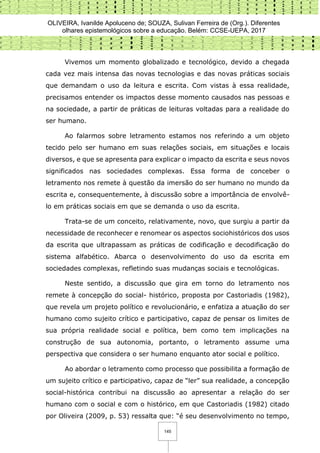 OLIVEIRA, Ivanilde Apoluceno de; SOUZA, Sulivan Ferreira de (Org.). Diferentes
olhares epistemológicos sobre a educação. Belém: CCSE-UEPA, 2017
145
Vivemos um momento globalizado e tecnológico, devido a chegada
cada vez mais intensa das novas tecnologias e das novas práticas sociais
que demandam o uso da leitura e escrita. Com vistas à essa realidade,
precisamos entender os impactos desse momento causados nas pessoas e
na sociedade, a partir de práticas de leituras voltadas para a realidade do
ser humano.
Ao falarmos sobre letramento estamos nos referindo a um objeto
tecido pelo ser humano em suas relações sociais, em situações e locais
diversos, e que se apresenta para explicar o impacto da escrita e seus novos
significados nas sociedades complexas. Essa forma de conceber o
letramento nos remete à questão da imersão do ser humano no mundo da
escrita e, consequentemente, à discussão sobre a importância de envolvê-
lo em práticas sociais em que se demanda o uso da escrita.
Trata-se de um conceito, relativamente, novo, que surgiu a partir da
necessidade de reconhecer e renomear os aspectos sociohistóricos dos usos
da escrita que ultrapassam as práticas de codificação e decodificação do
sistema alfabético. Abarca o desenvolvimento do uso da escrita em
sociedades complexas, refletindo suas mudanças sociais e tecnológicas.
Neste sentido, a discussão que gira em torno do letramento nos
remete à concepção do social- histórico, proposta por Castoriadis (1982),
que revela um projeto político e revolucionário, e enfatiza a atuação do ser
humano como sujeito crítico e participativo, capaz de pensar os limites de
sua própria realidade social e política, bem como tem implicações na
construção de sua autonomia, portanto, o letramento assume uma
perspectiva que considera o ser humano enquanto ator social e político.
Ao abordar o letramento como processo que possibilita a formação de
um sujeito crítico e participativo, capaz de “ler” sua realidade, a concepção
social-histórica contribui na discussão ao apresentar a relação do ser
humano com o social e com o histórico, em que Castoriadis (1982) citado
por Oliveira (2009, p. 53) ressalta que: “é seu desenvolvimento no tempo,
 