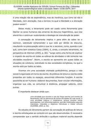 OLIVEIRA, Ivanilde Apoluceno de; SOUZA, Sulivan Ferreira de (Org.). Diferentes
olhares epistemológicos sobre a educação. Belém: CCSE-UEPA, 2017
146
é uma relação não de dependência, mas de inerência, que como tal não é
liberdade, nem alienação, mas o terreno no qual a liberdade e a alienação
podem existir”.
Desse modo, o letramento pode ser usado como ferramenta para
libertar os seres humanos das amarras do discurso hegemônico, que visa
aliená-los e continuar sustentando a ideologia de manutenção do poder.
A concepção de letramento implica ir para além do saber ler e
escrever, sobretudo compreender o que está por detrás do discurso,
resultando na preocupação sobre o que ler e escrever, como, quando e por
quê, como bem sintetiza Costa (2004). E, ainda, o conceito letramento, na
perspectiva de Kleiman (2005, p. 06): “surge como uma forma de explicar
o impacto da escrita em todas as esferas de atividades e não somente nas
atividades escolares”. Assim, a escrita se apresenta em quase todas as
situações do cotidiano, sobretudo no das sociedades complexas, na qual a
escrita está por todos os lados.
Vivemos em uma sociedade chamada grafocêntrica, porque a vida
social é organizada em torno da escrita. As práticas de leitura e escrita estão
presentes em todos os espaços, assumindo diferentes funções. A escrita
possibilita ao ser humano: elaborar documentos, fazer circular informações,
organizar sua vida, se comunicar à distância, propagar saberes, entre
outras.
É importante destacar ainda que:
uma atividade que envolve o uso da língua escrita (um evento de
letramento) não se diferencia de outras atividades da vida social: é
uma atividade coletiva e cooperativa, porque envolve vários
participantes, com diferentes saberes, que são mobilizados segundo
interesses, intenções e objetivos individuais e metas comuns
(KLEIMAN, 2007, p. 02).
Os estudos do letramento partem da concepção de práticas de leitura
e escrita entrelaçadas ao contexto em que são desenvolvidas. É necessário
compreender que o sentido atribuído a qualquer material escrito depende
 