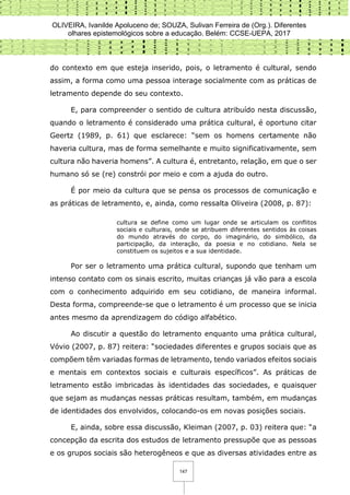 OLIVEIRA, Ivanilde Apoluceno de; SOUZA, Sulivan Ferreira de (Org.). Diferentes
olhares epistemológicos sobre a educação. Belém: CCSE-UEPA, 2017
147
do contexto em que esteja inserido, pois, o letramento é cultural, sendo
assim, a forma como uma pessoa interage socialmente com as práticas de
letramento depende do seu contexto.
E, para compreender o sentido de cultura atribuído nesta discussão,
quando o letramento é considerado uma prática cultural, é oportuno citar
Geertz (1989, p. 61) que esclarece: “sem os homens certamente não
haveria cultura, mas de forma semelhante e muito significativamente, sem
cultura não haveria homens”. A cultura é, entretanto, relação, em que o ser
humano só se (re) constrói por meio e com a ajuda do outro.
É por meio da cultura que se pensa os processos de comunicação e
as práticas de letramento, e, ainda, como ressalta Oliveira (2008, p. 87):
cultura se define como um lugar onde se articulam os conflitos
sociais e culturais, onde se atribuem diferentes sentidos às coisas
do mundo através do corpo, do imaginário, do simbólico, da
participação, da interação, da poesia e no cotidiano. Nela se
constituem os sujeitos e a sua identidade.
Por ser o letramento uma prática cultural, supondo que tenham um
intenso contato com os sinais escrito, muitas crianças já vão para a escola
com o conhecimento adquirido em seu cotidiano, de maneira informal.
Desta forma, compreende-se que o letramento é um processo que se inicia
antes mesmo da aprendizagem do código alfabético.
Ao discutir a questão do letramento enquanto uma prática cultural,
Vóvio (2007, p. 87) reitera: “sociedades diferentes e grupos sociais que as
compõem têm variadas formas de letramento, tendo variados efeitos sociais
e mentais em contextos sociais e culturais específicos”. As práticas de
letramento estão imbricadas às identidades das sociedades, e quaisquer
que sejam as mudanças nessas práticas resultam, também, em mudanças
de identidades dos envolvidos, colocando-os em novas posições sociais.
E, ainda, sobre essa discussão, Kleiman (2007, p. 03) reitera que: “a
concepção da escrita dos estudos de letramento pressupõe que as pessoas
e os grupos sociais são heterogêneos e que as diversas atividades entre as
 