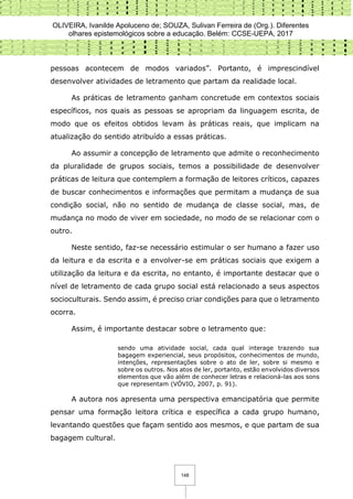 OLIVEIRA, Ivanilde Apoluceno de; SOUZA, Sulivan Ferreira de (Org.). Diferentes
olhares epistemológicos sobre a educação. Belém: CCSE-UEPA, 2017
148
pessoas acontecem de modos variados”. Portanto, é imprescindível
desenvolver atividades de letramento que partam da realidade local.
As práticas de letramento ganham concretude em contextos sociais
específicos, nos quais as pessoas se apropriam da linguagem escrita, de
modo que os efeitos obtidos levam às práticas reais, que implicam na
atualização do sentido atribuído a essas práticas.
Ao assumir a concepção de letramento que admite o reconhecimento
da pluralidade de grupos sociais, temos a possibilidade de desenvolver
práticas de leitura que contemplem a formação de leitores críticos, capazes
de buscar conhecimentos e informações que permitam a mudança de sua
condição social, não no sentido de mudança de classe social, mas, de
mudança no modo de viver em sociedade, no modo de se relacionar com o
outro.
Neste sentido, faz-se necessário estimular o ser humano a fazer uso
da leitura e da escrita e a envolver-se em práticas sociais que exigem a
utilização da leitura e da escrita, no entanto, é importante destacar que o
nível de letramento de cada grupo social está relacionado a seus aspectos
socioculturais. Sendo assim, é preciso criar condições para que o letramento
ocorra.
Assim, é importante destacar sobre o letramento que:
sendo uma atividade social, cada qual interage trazendo sua
bagagem experiencial, seus propósitos, conhecimentos de mundo,
intenções, representações sobre o ato de ler, sobre si mesmo e
sobre os outros. Nos atos de ler, portanto, estão envolvidos diversos
elementos que vão além de conhecer letras e relacioná-las aos sons
que representam (VÓVIO, 2007, p. 91).
A autora nos apresenta uma perspectiva emancipatória que permite
pensar uma formação leitora crítica e específica a cada grupo humano,
levantando questões que façam sentido aos mesmos, e que partam de sua
bagagem cultural.
 