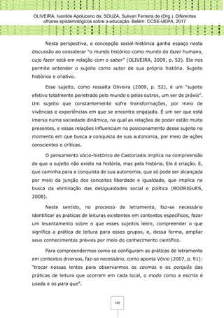 OLIVEIRA, Ivanilde Apoluceno de; SOUZA, Sulivan Ferreira de (Org.). Diferentes
olhares epistemológicos sobre a educação. Belém: CCSE-UEPA, 2017
149
Nesta perspectiva, a concepção social-histórica ganha espaço nesta
discussão ao considerar “o mundo histórico como mundo do fazer humano,
cujo fazer está em relação com o saber” (OLIVEIRA, 2009, p. 52). Ela nos
permite entender o sujeito como autor de sua própria história. Sujeito
histórico e criativo.
Esse sujeito, como ressalta Oliveira (2009, p. 52), é um “sujeito
efetivo totalmente penetrado pelo mundo e pelos outros, um ser de práxis”.
Um sujeito que constantemente sofre transformações, por meio de
vivências e experiências em que se encontra engajado. É um ser que está
imerso numa sociedade dinâmica, na qual as relações de poder estão muito
presentes, e essas relações influenciam no posicionamento desse sujeito no
momento em que busca a conquista de sua autonomia, por meio de ações
conscientes e críticas.
O pensamento sócio-histórico de Castoriadis implica na compreensão
de que o sujeito não existe na história, mas pela história. Ele é criação. E,
que caminha para a conquista de sua autonomia, que só pode ser alcançada
por meio da junção dos conceitos liberdade e igualdade, que implica na
busca da eliminação das desigualdades social e política (RODRIGUES,
2008).
Neste sentido, no processo de letramento, faz-se necessário
identificar as práticas de leituras existentes em contextos específicos, fazer
um levantamento sobre o que esses sujeitos leem, compreender o que
significa a prática de leitura para esses grupos, e, dessa forma, ampliar
seus conhecimentos prévios por meio do conhecimento científico.
Para compreendermos como se configuram as práticas de letramento
em contextos diversos, faz-se necessário, como aponta Vóvio (2007, p. 91):
“trocar nossas lentes para observarmos os cosmos e os porquês das
práticas de leitura que ocorrem em cada local, o modo como a escrita é
usada e os para que”.
 