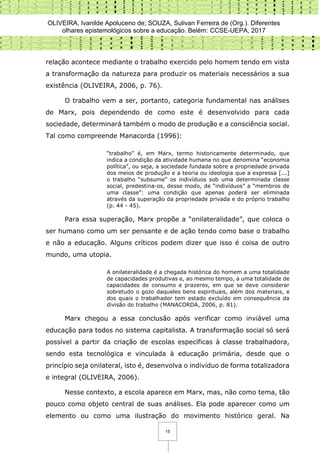 OLIVEIRA, Ivanilde Apoluceno de; SOUZA, Sulivan Ferreira de (Org.). Diferentes
olhares epistemológicos sobre a educação. Belém: CCSE-UEPA, 2017
15
relação acontece mediante o trabalho exercido pelo homem tendo em vista
a transformação da natureza para produzir os materiais necessários a sua
existência (OLIVEIRA, 2006, p. 76).
O trabalho vem a ser, portanto, categoria fundamental nas análises
de Marx, pois dependendo de como este é desenvolvido para cada
sociedade, determinará também o modo de produção e a consciência social.
Tal como compreende Manacorda (1996):
“trabalho” é, em Marx, termo historicamente determinado, que
indica a condição da atividade humana no que denomina “economia
política”, ou seja, a sociedade fundada sobre a propriedade privada
dos meios de produção e a teoria ou ideologia que a expressa [...]
o trabalho “subsume” os indivíduos sob uma determinada classe
social, predestina-os, desse modo, de “indivíduos” a “membros de
uma classe”: uma condição que apenas poderá ser eliminada
através da superação da propriedade privada e do próprio trabalho
(p. 44 - 45).
Para essa superação, Marx propõe a “onilateralidade”, que coloca o
ser humano como um ser pensante e de ação tendo como base o trabalho
e não a educação. Alguns críticos podem dizer que isso é coisa de outro
mundo, uma utopia.
A onilateralidade é a chegada histórica do homem a uma totalidade
de capacidades produtivas e, ao mesmo tempo, a uma totalidade de
capacidades de consumo e prazeres, em que se deve considerar
sobretudo o gozo daqueles bens espirituais, além dos materiais, e
dos quais o trabalhador tem estado excluído em consequência da
divisão do trabalho (MANACORDA, 2006, p. 81).
Marx chegou a essa conclusão após verificar como inviável uma
educação para todos no sistema capitalista. A transformação social só será
possível a partir da criação de escolas específicas à classe trabalhadora,
sendo esta tecnológica e vinculada à educação primária, desde que o
princípio seja onilateral, isto é, desenvolva o indivíduo de forma totalizadora
e integral (OLIVEIRA, 2006).
Nesse contexto, a escola aparece em Marx, mas, não como tema, tão
pouco como objeto central de suas análises. Ela pode aparecer como um
elemento ou como uma ilustração do movimento histórico geral. Na
 