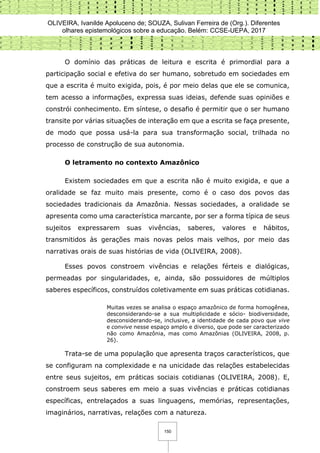 OLIVEIRA, Ivanilde Apoluceno de; SOUZA, Sulivan Ferreira de (Org.). Diferentes
olhares epistemológicos sobre a educação. Belém: CCSE-UEPA, 2017
150
O domínio das práticas de leitura e escrita é primordial para a
participação social e efetiva do ser humano, sobretudo em sociedades em
que a escrita é muito exigida, pois, é por meio delas que ele se comunica,
tem acesso a informações, expressa suas ideias, defende suas opiniões e
constrói conhecimento. Em síntese, o desafio é permitir que o ser humano
transite por várias situações de interação em que a escrita se faça presente,
de modo que possa usá-la para sua transformação social, trilhada no
processo de construção de sua autonomia.
O letramento no contexto Amazônico
Existem sociedades em que a escrita não é muito exigida, e que a
oralidade se faz muito mais presente, como é o caso dos povos das
sociedades tradicionais da Amazônia. Nessas sociedades, a oralidade se
apresenta como uma característica marcante, por ser a forma típica de seus
sujeitos expressarem suas vivências, saberes, valores e hábitos,
transmitidos às gerações mais novas pelos mais velhos, por meio das
narrativas orais de suas histórias de vida (OLIVEIRA, 2008).
Esses povos constroem vivências e relações férteis e dialógicas,
permeadas por singularidades, e, ainda, são possuidores de múltiplos
saberes específicos, construídos coletivamente em suas práticas cotidianas.
Muitas vezes se analisa o espaço amazônico de forma homogênea,
desconsiderando-se a sua multiplicidade e sócio- biodiversidade,
desconsiderando-se, inclusive, a identidade de cada povo que vive
e convive nesse espaço amplo e diverso, que pode ser caracterizado
não como Amazônia, mas como Amazônias (OLIVEIRA, 2008, p.
26).
Trata-se de uma população que apresenta traços característicos, que
se configuram na complexidade e na unicidade das relações estabelecidas
entre seus sujeitos, em práticas sociais cotidianas (OLIVEIRA, 2008). E,
constroem seus saberes em meio a suas vivências e práticas cotidianas
específicas, entrelaçados a suas linguagens, memórias, representações,
imaginários, narrativas, relações com a natureza.
 