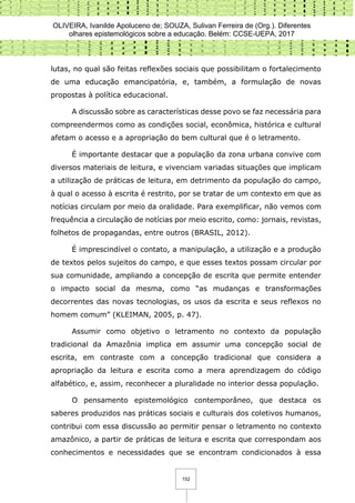 OLIVEIRA, Ivanilde Apoluceno de; SOUZA, Sulivan Ferreira de (Org.). Diferentes
olhares epistemológicos sobre a educação. Belém: CCSE-UEPA, 2017
152
lutas, no qual são feitas reflexões sociais que possibilitam o fortalecimento
de uma educação emancipatória, e, também, a formulação de novas
propostas à política educacional.
A discussão sobre as características desse povo se faz necessária para
compreendermos como as condições social, econômica, histórica e cultural
afetam o acesso e a apropriação do bem cultural que é o letramento.
É importante destacar que a população da zona urbana convive com
diversos materiais de leitura, e vivenciam variadas situações que implicam
a utilização de práticas de leitura, em detrimento da população do campo,
à qual o acesso à escrita é restrito, por se tratar de um contexto em que as
notícias circulam por meio da oralidade. Para exemplificar, não vemos com
frequência a circulação de notícias por meio escrito, como: jornais, revistas,
folhetos de propagandas, entre outros (BRASIL, 2012).
É imprescindível o contato, a manipulação, a utilização e a produção
de textos pelos sujeitos do campo, e que esses textos possam circular por
sua comunidade, ampliando a concepção de escrita que permite entender
o impacto social da mesma, como “as mudanças e transformações
decorrentes das novas tecnologias, os usos da escrita e seus reflexos no
homem comum” (KLEIMAN, 2005, p. 47).
Assumir como objetivo o letramento no contexto da população
tradicional da Amazônia implica em assumir uma concepção social de
escrita, em contraste com a concepção tradicional que considera a
apropriação da leitura e escrita como a mera aprendizagem do código
alfabético, e, assim, reconhecer a pluralidade no interior dessa população.
O pensamento epistemológico contemporâneo, que destaca os
saberes produzidos nas práticas sociais e culturais dos coletivos humanos,
contribui com essa discussão ao permitir pensar o letramento no contexto
amazônico, a partir de práticas de leitura e escrita que correspondam aos
conhecimentos e necessidades que se encontram condicionados à essa
 