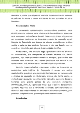 OLIVEIRA, Ivanilde Apoluceno de; SOUZA, Sulivan Ferreira de (Org.). Diferentes
olhares epistemológicos sobre a educação. Belém: CCSE-UEPA, 2017
153
realidade. E, ainda, que desperte o interesse dos envolvidos em participar
de práticas de leitura e escrita articuladas às suas condições sociais e
históricas.
Considerações finais
O pensamento epistemológico contemporâneo possibilita tratar
cientificamente a realidade social e humana de forma diferente, a partir de
uma abordagem mais próxima do real. Desse modo, tratar o letramento
nas sociedades tradicionais da Amazônia, a partir da concepção social-
histórica de Castoriadis, que destaca os saberes produzidos nas práticas
sociais e culturais dos coletivos humanos, é dar voz àqueles que se
encontram silenciados pela cátedra da comunidade científica.
Neste sentido, esta produção nega a perspectiva única de produção
de conhecimento, que marginaliza os saberes oriundos das classes
populares, haja vista que esses saberes são múltiplos, que não são nem
inferiores nem superiores aos saberes produzidos nas escolas e nas
universidades, mas, saberes locais, permeados por singularidades.
Partindo dessas reflexões, estabelecer práticas de letramento na
perspectiva social-histórica de Castoriadis é pensar um projeto
revolucionário, a partir de uma concepção libertadora do ser humano, pois,
o objetivo da educação em Castoriadis, embora não tenha escrito se
dedicado sobre o assunto, especificamente, é discutir a autonomia dos seres
humanos como projeto político de uma sociedade democrática
(RODRIGUES, 2008). E, é para essa direção que os estudos do letramento
apontam, haja vista que o letramento se constitui como ferramenta de
libertação dos seres humanos das amarras do discurso hegemônico, pois,
permite a compreensão do que está por detrás desse discurso.
Referências
 
