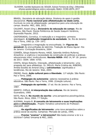 OLIVEIRA, Ivanilde Apoluceno de; SOUZA, Sulivan Ferreira de (Org.). Diferentes
olhares epistemológicos sobre a educação. Belém: CCSE-UEPA, 2017
154
BRASIL. Secretaria de educação básica. Diretoria de apoio à gestão
educacional. Pacto nacional pela alfabetização na idade certa.
Currículo no ciclo de alfabetização: perspectiva para uma educação do
campo. Brasília: MEC, SEB, 2012.
CALDART, Roseli (Org.). Dicionário da educação do campo. Rio de
Janeiro, São Paulo: Escola Politécnica de Saúde Joaquim Venâncio,
Expressão Popular, 2012.
CASTORIADIS, Cornelius. A instituição e o imaginário: primeira
abordagem. A instituição imaginária da sociedade. 3e. Rio de Janeiro:
Paz e Terra, 1982 (p. 139- 197).
_____. Imaginário e imaginação na encruzilhada. In: Figuras do
pensável: As encruzilhadas do labirinto. Tradução de Eliana Aguiar- Rio
de Janeiro: Civilização Brasileira, 2004
CORRÊA, Sérgio Roberto Morais; HAGE, Salomão Antônio Mufarrej.
Amazônia: a urgência e necessidade da construção de políticas e práticas
educacionais inter/ multiculturais. Revista NERA- ANO 14, Nº 18- janeiro
de 2011- ISSN: 1806- 6755.
COSTA, Sérgio Roberto. Interação, alfabetização e letramento: uma
proposta de/ para alfabetizar. In: MELLO, Maria Cristina de; RIBEIRO,
Amélia Escotto do Amaral (Org.). Letramentos: significados e
tendências. Rio de Janeiro: Wak, 2004.
FREIRE, Paulo. Ação cultural para a liberdade. 11ª edição. São Paulo:
Paz e Terra, 2006.
_____. Pedagogia da autonomia: saberes necessários à prática
educativa. São Paulo: Paz e Terra, 1996. (Coleção Leitura).
_____. Pedagogia do oprimido. 17 ed. Rio de Janeiro: Paz e Terra,
1987.
GEERTZ, Clifford. A interpretação das culturas. Rio de Janeiro:
Guanabara, 1989.
KATO, Mary A. No mundo da escrita: uma perspectiva psicolinguística.
São Paulo: Ática, 2004. 7 ª Edição.
KLEIMAN, Angela B. O conceito de letramento e suas implicações
para a alfabetização. Projeto Temático Letramento do Professor:
UNICAMP, 2007
_____. Os significados do letramento: uma nova perspectiva sobre a
prática social da escrita. Campinas: Mercado de Letras, 1995.
_____. Preciso “ensinar” o letramento? Não basta ensinar a ler e a
escrever? Cefiel/ Unicamp & MEC, 2005.
 