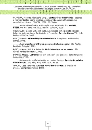 OLIVEIRA, Ivanilde Apoluceno de; SOUZA, Sulivan Ferreira de (Org.). Diferentes
olhares epistemológicos sobre a educação. Belém: CCSE-UEPA, 2017
155
OLIVEIRA, Ivanilde Apoluceno (org.). Cartografias ribeirinhas: saberes
e representações sobre práticas sociais cotidianas de alfabetizandos
amazônidas. Belém: EDUEPA, 2008. 2ª Edição.
_____. O social-histórico e a educação em Castoriadis. In: Revista
Cocar. V3. N5. Jan/ Jun 2009. Belém: EDUEPA, 2009
RODRIGUES, Denise Simões Souza. A educação como projeto político:
lições de autonomia em Castoriadis e Freire. In: Revista Cocar. V.2. N.4.
Belém: EDUEPA, 2008.
ROJO, Roxane. Alfabetização e letramento. Campinas: Mercado de
Letras, 1998.
_____. Letramentos múltiplos, escola e inclusão social. São Paulo:
Parábola Editorial, 2009.
ROJO, Roxane; MOURA, Eduardo. Multiletramentos na escola. São
Paulo: Parábola Editorial, 2012.
SOARES, Magda. Letramento: um tema em três gêneros. Belo Horizonte:
Autêntica, 1998.
_____. Letramento e alfabetização: as muitas facetas. Revista Brasileira
de Educação. Jan/ Fev/ Mar/ Abr/ 2004. Nº 25.
TFOUNI, Leda Verdiane. Adultos não alfabetizados: o avesso do
avesso. Campinas: Pontes, 1988.
 