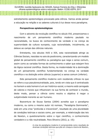 OLIVEIRA, Ivanilde Apoluceno de; SOUZA, Sulivan Ferreira de (Org.). Diferentes
olhares epistemológicos sobre a educação. Belém: CCSE-UEPA, 2017
157
estreitamento epistemológico provocado pela ciência. Vamos ainda pensar
a educação na religião e os saberes culturais à luz desse novo paradigma.
Perspectivas epistemológicas
Com o advento da revolução científica no século XVI, presenciamos o
nascimento de um pensamento científico moderno pautado na
racionalidade, na busca do conhecimento da verdade e na crença da
superioridade da cultura europeia, cuja racionalidade, inicialmente, se
deteve ao campo das ciências naturais.
Entretanto, nos séculos XVII e XIX, esta racionalidade atinge as
Ciências Sociais, nascidas no seio do positivismo, caracterizando um modelo
global de pensamento científico ou paradigma que nega o senso comum,
assim como as variadas formas de conhecimento e saber que estejam fora
da lógica racional científica. Desta forma, na modernidade há a dominação
de um pensamento científico fundamentando na crença na verdade
científica e na distinção entre ciência (superior) e senso comum (inferior).
Este pensamento científico moderno vem recebendo críticas no que
se refere a sua pseudoneutralidade, pois, tendo em vista que é centralizado
no homem e este homem é um ser histórico-social, o mesmo está carregado
de valores e morais que influenciam na sua forma de conhecer o mundo,
deste modo, pensar a ciência como neutra e objetiva é negar a
subjetividade inerente ao ser humano.
Boaventura de Sousa Santos (2004) acredita que o paradigma
moderno, ou como o mesmo autor irá nomear, “Paradigma Dominante”,
está em uma crise “profunda e irreversível”, resultado de uma pluralidade
de condições teóricas e sociais como, por exemplo, a relativização das leis
de Newton, o questionamento sobre o rigor científico, o conhecimento
verdadeiro e a não neutralidade. Para Oliveira (2012, p. 15):
A crise do paradigma moderno é compreendida como resultado de
diversas condições teóricas que põe em cheque a teoria de Newton,
 