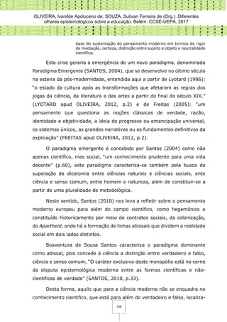 OLIVEIRA, Ivanilde Apoluceno de; SOUZA, Sulivan Ferreira de (Org.). Diferentes
olhares epistemológicos sobre a educação. Belém: CCSE-UEPA, 2017
158
base de sustentação do pensamento moderno em termos de rigor
de mediação, certeza, distinção entre sujeito e objeto e neutralidade
científica.
Esta crise geraria a emergência de um novo paradigma, denominado
Paradigma Emergente (SANTOS, 2004), que se desenvolve no último século
na esteira da pós-modernidade, entendida aqui a partir de Lyotard (1986):
“o estado da cultura após as transformações que afetaram as regras dos
jogas da ciência, da literatura e das artes a partir do final do século XIX.”
(LYOTARD apud OLIVEIRA, 2012, p.2) e de Freitas (2005): “um
pensamento que questiona as noções clássicas de verdade, razão,
identidade e objetividade, a ideia de progresso ou emancipação universal,
os sistemas únicos, as grandes narrativas ou os fundamentos definitivos da
explicação” (FREITAS apud OLIVEIRA, 2012, p.2).
O paradigma emergente é concebido por Santos (2004) como não
apenas científico, mas social, “um conhecimento prudente para uma vida
decente” (p.60), este paradigma caracteriza-se também pela busca da
superação da dicotomia entre ciências naturais e ciências sociais, ente
ciência e senso comum, entre homem e natureza, além de constituir-se a
partir de uma pluralidade de metodológica.
Neste sentido, Santos (2010) nos leva a refletir sobre o pensamento
moderno europeu para além do campo científico, como hegemônico e
constituído historicamente por meio de contratos sociais, da colonização,
do Apartheid, onde há a formação de linhas abissais que dividem a realidade
social em dois lados distintos.
Boaventura de Sousa Santos caracteriza o paradigma dominante
como abissal, pois concede à ciência a distinção entre verdadeiro e falso,
ciência e senso comum, “O caráter exclusivo deste monopólio está no cerne
da disputa epistemológica moderna entre as formas científicas e não-
cientificas de verdade” (SANTOS, 2010, p.33).
Desta forma, aquilo que para a ciência moderna não se enquadra no
conhecimento cientifico, que está para além do verdadeiro e falso, localiza-
 