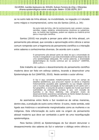 OLIVEIRA, Ivanilde Apoluceno de; SOUZA, Sulivan Ferreira de (Org.). Diferentes
olhares epistemológicos sobre a educação. Belém: CCSE-UEPA, 2017
159
se no outro lado da linha abissal, na invisibilidade, na negação e é rotulado
como mágico e incompreensível, como nos diz Santos (2010, p. 34):
Do outro lado da linha, não há conhecimento real; existem crenças,
opiniões, magia, idolatria, entendimentos intuitivos ou subjetivos,
que, na melhor das hipóteses, podem ser objetos ou matéria-prima
para a inquirição científica.
Santos (2010) nos propõe a pensar para além da linha abissal, um
pensamento pós-abissal, que conceba a aproximação entre ciência e senso
comum rompendo com a hegemonia do pensamento científico e a interação
entre saberes e conhecimentos diversos. De acordo com o autor:
O pensamento pós-abissal parte da ideia de que a diversidade do
mundo é inesgotável e que esta diversidade continua desprovida de
uma epistemologia adequada. Por outras palavras, a diversidade
epistemológica do mundo continua por se construir” (SANTOS,
2010, p.51).
Este trabalho de ruptura e descentramento do pensamento científico
moderno deve ser feito em esforço coletivo, levando a desenvolver uma
Epistemologia do Sul (SANTOS, 2010). Neste sentido o autor afirma:
O Sul é aqui concebido metaforicamente como um campo de
desafios epistêmicos, que procuram reparar os danos e impactos
historicamente causados pelo capitalismo na sua relação colonial
com o mundo. Esta concepção de Sul sobrepõe-se em parte com o
Sul geográfico, o conjunto de países e regiões do mundo que foram
submetidas ao colonialismo europeu e que, com exceção da
Austrália e da Nova Zelândia, não atingiram níveis de
desenvolvimento econômico semelhante ao Norte Global (Europa e
América do Norte). (SANTOS, 2010, p.12-3).
As assimetrias entre Norte e Sul revelam-se de várias maneiras,
dentre elas, a produção do outro como inferior. O outro, neste sentido, está
ligado aos históricos e socialmente marginalizados como as mulheres e os
indígenas. Esta inferiorização do outro está na origem do pensamento
abissal moderno que deve ser combatido a partir de uma reconfiguração
epistemológica.
Para Santos (2010) as Epistemologias do Sul devem denunciar o
desaparecimento dos saberes do Sul e valorizar o diálogo entre ciência e
 