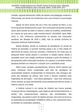 OLIVEIRA, Ivanilde Apoluceno de; SOUZA, Sulivan Ferreira de (Org.). Diferentes
olhares epistemológicos sobre a educação. Belém: CCSE-UEPA, 2017
16
verdade, segundo Manacorda (1996) ele aponta uma pedagogia moderna e
diferenciada, sem deixar de correlacionar com o ser humano e sua produção
material.
Apesar do tema escola não ser o foco nas análises de Marx, a sua
forma de pensar dialeticamente a qual “tem como ponto de partida a prática
social, para teorizar-se sobre a mesma e voltar-se à prática, constituindo-
se a teoria em guia para a ação transformadora” (OLIVEIRA, apud JARA,
2012, p. 23), influenciou positivamente os estudos das instituições
escolares nas décadas de 1970 e 1980, indo no sentido contrário às
pesquisas históricas tradicionalistas.
Nestas décadas, devido as mudanças de paradigmas no campo da
história da educação, a corrente marxista passa a ser a mais citada em
detrimento de outras, como por exemplo, o Positivismo. De modo que, as
pesquisas deste campo passam a considerar a relação sujeito, escola e
sociedade como uma relação conflituosa analisada a partir da dialética. E
das pesquisas sobre instituições escolares, em especial, o uso deste método
perpassa também em relacionar o singular com a totalidade social.
Sobre essas variações paradigmáticas, Oliveira (2012) aponta que
essas mudanças foram ocasionadas pelo fato do paradigma da
racionalidade moderna, fundamentado no Positivismo, não conseguiu dar
conta das situações da ciência, bem como o ficaram evidentes suas
fragilidades de afirmação – crise deste paradigma – esta crise influenciou
vários campos, os quais apresentarão novas perspectivas teóricas sendo, a
história cultural, uma delas.
A História cultural é um campo da História que trouxe grandes
mudanças teórico-metodológicas, cujos objetivos são fundamentalmente: o
estudo “dos comportamentos coletivos, das sensibilidades, das
imaginações, dos gestos a partir de objetos precisos, tais como os livros ou
as instituições de sociabilidade” (FONSECA, 2003, p. 54), certamente inclui-
se também as instituições escolares.
 