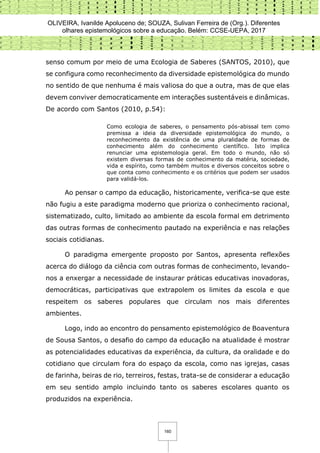 OLIVEIRA, Ivanilde Apoluceno de; SOUZA, Sulivan Ferreira de (Org.). Diferentes
olhares epistemológicos sobre a educação. Belém: CCSE-UEPA, 2017
160
senso comum por meio de uma Ecologia de Saberes (SANTOS, 2010), que
se configura como reconhecimento da diversidade epistemológica do mundo
no sentido de que nenhuma é mais valiosa do que a outra, mas de que elas
devem conviver democraticamente em interações sustentáveis e dinâmicas.
De acordo com Santos (2010, p.54):
Como ecologia de saberes, o pensamento pós-abissal tem como
premissa a ideia da diversidade epistemológica do mundo, o
reconhecimento da existência de uma pluralidade de formas de
conhecimento além do conhecimento científico. Isto implica
renunciar uma epistemologia geral. Em todo o mundo, não só
existem diversas formas de conhecimento da matéria, sociedade,
vida e espírito, como também muitos e diversos conceitos sobre o
que conta como conhecimento e os critérios que podem ser usados
para validá-los.
Ao pensar o campo da educação, historicamente, verifica-se que este
não fugiu a este paradigma moderno que prioriza o conhecimento racional,
sistematizado, culto, limitado ao ambiente da escola formal em detrimento
das outras formas de conhecimento pautado na experiência e nas relações
sociais cotidianas.
O paradigma emergente proposto por Santos, apresenta reflexões
acerca do diálogo da ciência com outras formas de conhecimento, levando-
nos a enxergar a necessidade de instaurar práticas educativas inovadoras,
democráticas, participativas que extrapolem os limites da escola e que
respeitem os saberes populares que circulam nos mais diferentes
ambientes.
Logo, indo ao encontro do pensamento epistemológico de Boaventura
de Sousa Santos, o desafio do campo da educação na atualidade é mostrar
as potencialidades educativas da experiência, da cultura, da oralidade e do
cotidiano que circulam fora do espaço da escola, como nas igrejas, casas
de farinha, beiras de rio, terreiros, festas, trata-se de considerar a educação
em seu sentido amplo incluindo tanto os saberes escolares quanto os
produzidos na experiência.
 