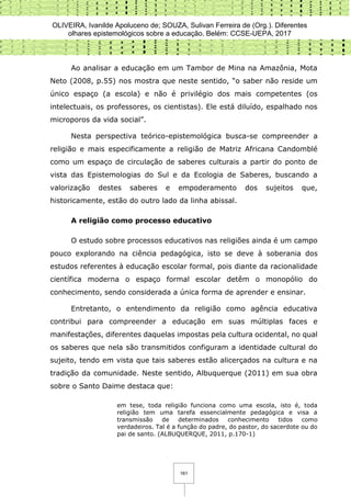 OLIVEIRA, Ivanilde Apoluceno de; SOUZA, Sulivan Ferreira de (Org.). Diferentes
olhares epistemológicos sobre a educação. Belém: CCSE-UEPA, 2017
161
Ao analisar a educação em um Tambor de Mina na Amazônia, Mota
Neto (2008, p.55) nos mostra que neste sentido, “o saber não reside um
único espaço (a escola) e não é privilégio dos mais competentes (os
intelectuais, os professores, os cientistas). Ele está diluído, espalhado nos
microporos da vida social”.
Nesta perspectiva teórico-epistemológica busca-se compreender a
religião e mais especificamente a religião de Matriz Africana Candomblé
como um espaço de circulação de saberes culturais a partir do ponto de
vista das Epistemologias do Sul e da Ecologia de Saberes, buscando a
valorização destes saberes e empoderamento dos sujeitos que,
historicamente, estão do outro lado da linha abissal.
A religião como processo educativo
O estudo sobre processos educativos nas religiões ainda é um campo
pouco explorando na ciência pedagógica, isto se deve à soberania dos
estudos referentes à educação escolar formal, pois diante da racionalidade
científica moderna o espaço formal escolar detêm o monopólio do
conhecimento, sendo considerada a única forma de aprender e ensinar.
Entretanto, o entendimento da religião como agência educativa
contribui para compreender a educação em suas múltiplas faces e
manifestações, diferentes daquelas impostas pela cultura ocidental, no qual
os saberes que nela são transmitidos configuram a identidade cultural do
sujeito, tendo em vista que tais saberes estão alicerçados na cultura e na
tradição da comunidade. Neste sentido, Albuquerque (2011) em sua obra
sobre o Santo Daime destaca que:
em tese, toda religião funciona como uma escola, isto é, toda
religião tem uma tarefa essencialmente pedagógica e visa a
transmissão de determinados conhecimento tidos como
verdadeiros. Tal é a função do padre, do pastor, do sacerdote ou do
pai de santo. (ALBUQUERQUE, 2011, p.170-1)
 