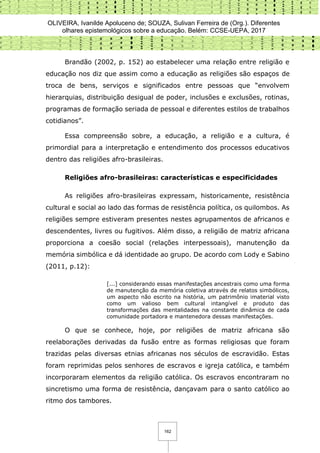 OLIVEIRA, Ivanilde Apoluceno de; SOUZA, Sulivan Ferreira de (Org.). Diferentes
olhares epistemológicos sobre a educação. Belém: CCSE-UEPA, 2017
162
Brandão (2002, p. 152) ao estabelecer uma relação entre religião e
educação nos diz que assim como a educação as religiões são espaços de
troca de bens, serviços e significados entre pessoas que “envolvem
hierarquias, distribuição desigual de poder, inclusões e exclusões, rotinas,
programas de formação seriada de pessoal e diferentes estilos de trabalhos
cotidianos”.
Essa compreensão sobre, a educação, a religião e a cultura, é
primordial para a interpretação e entendimento dos processos educativos
dentro das religiões afro-brasileiras.
Religiões afro-brasileiras: características e especificidades
As religiões afro-brasileiras expressam, historicamente, resistência
cultural e social ao lado das formas de resistência política, os quilombos. As
religiões sempre estiveram presentes nestes agrupamentos de africanos e
descendentes, livres ou fugitivos. Além disso, a religião de matriz africana
proporciona a coesão social (relações interpessoais), manutenção da
memória simbólica e dá identidade ao grupo. De acordo com Lody e Sabino
(2011, p.12):
[...] considerando essas manifestações ancestrais como uma forma
de manutenção da memória coletiva através de relatos simbólicos,
um aspecto não escrito na história, um patrimônio imaterial visto
como um valioso bem cultural intangível e produto das
transformações das mentalidades na constante dinâmica de cada
comunidade portadora e mantenedora dessas manifestações.
O que se conhece, hoje, por religiões de matriz africana são
reelaborações derivadas da fusão entre as formas religiosas que foram
trazidas pelas diversas etnias africanas nos séculos de escravidão. Estas
foram reprimidas pelos senhores de escravos e igreja católica, e também
incorporaram elementos da religião católica. Os escravos encontraram no
sincretismo uma forma de resistência, dançavam para o santo católico ao
ritmo dos tambores.
 