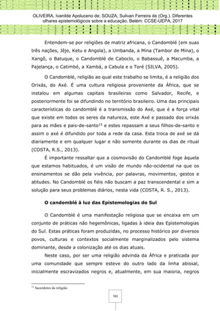 OLIVEIRA, Ivanilde Apoluceno de; SOUZA, Sulivan Ferreira de (Org.). Diferentes
olhares epistemológicos sobre a educação. Belém: CCSE-UEPA, 2017
163
Entendem-se por religiões de matriz africana, o Candomblé (em suas
três nações, Jêje, Ketu e Angola), a Umbanda, a Mina (Tambor de Mina), o
Xangô, o Batuque, o Candomblé de Caboclo, o Babassuê, a Macumba, a
Pajelança, o Catimbó, a Xambá, a Cabula e o Toré (SILVA, 2005).
O Candomblé, religião ao qual este trabalho se limita, é a religião dos
Orixás, do Axé. É uma cultura religiosa proveniente da África, que se
instalou em algumas capitais brasileiras como Salvador, Recife, e
posteriormente foi se difundindo no território brasileiro. Uma das principais
características do candomblé é a transmissão do Axé, que é a força vital
que existe em todos os seres da natureza, este Axé e passado dos orixás
para as mães e pais-de-santo15 e estes repassam a seus filhos-de-santo e
assim o axé é difundido por toda a rede da casa. Esta troca de axé se dá
diariamente e em qualquer lugar e não somente durante os dias de ritual
(COSTA, R.S., 2013).
É importante ressaltar que a cosmovisão do Candomblé foge àquela
que estamos habituados, é um visão de mundo não-ocidental na que os
ensinamentos se dão pela vivência, por palavras, movimentos, gestos e
atitudes. No Candomblé os fiéis não buscam a paz transcendental e sim a
solução para seus problemas diários, nesta vida (COSTA, R. S., 2013).
O candomblé à luz das Epistemologias do Sul
O Candomblé é uma manifestação religiosa que se encaixa em um
conjunto de práticas não hegemônicas, ligadas à ideia das Epistemologias
do Sul. Estas práticas foram produzidas, no processo histórico por diversos
povos, culturas e contextos socialmente marginalizados pelo sistema
dominante, desde a colonização até os dias atuais.
Neste caso, por ser uma religião advinda da África e praticada por
uma comunidade que sempre esteve do outro lado da linha abissal,
inicialmente escravizados negros e, atualmente, em sua maioria, negros
15
Sacerdotes da religião
 